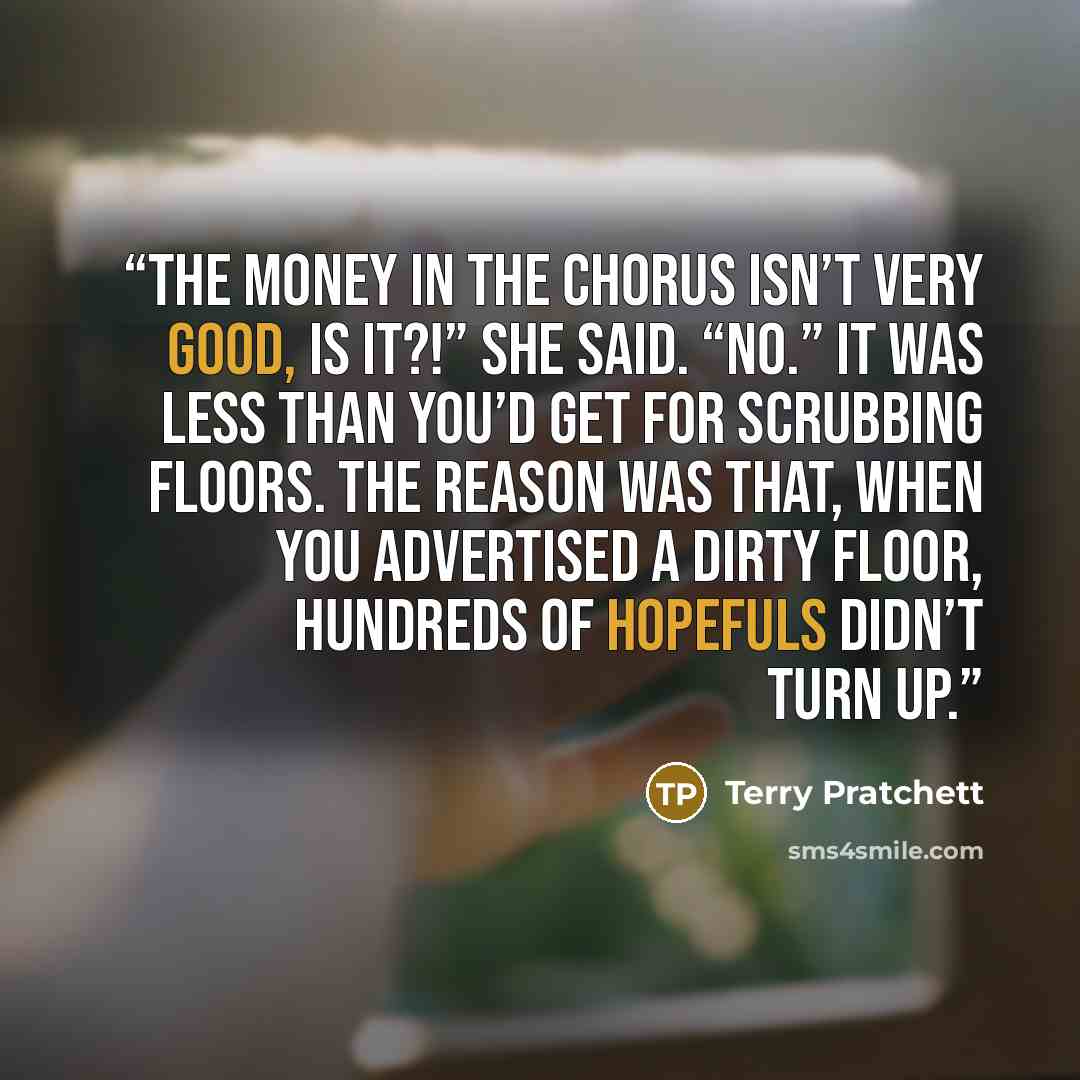“The money in the chorus isn’t very good, is it?!” she said. “No.” It was less than you’d get for scrubbing floors. The reason was that, when you advertised a dirty floor, hundreds of hopefuls didn’t turn up.” quote by Terry Pratchett
