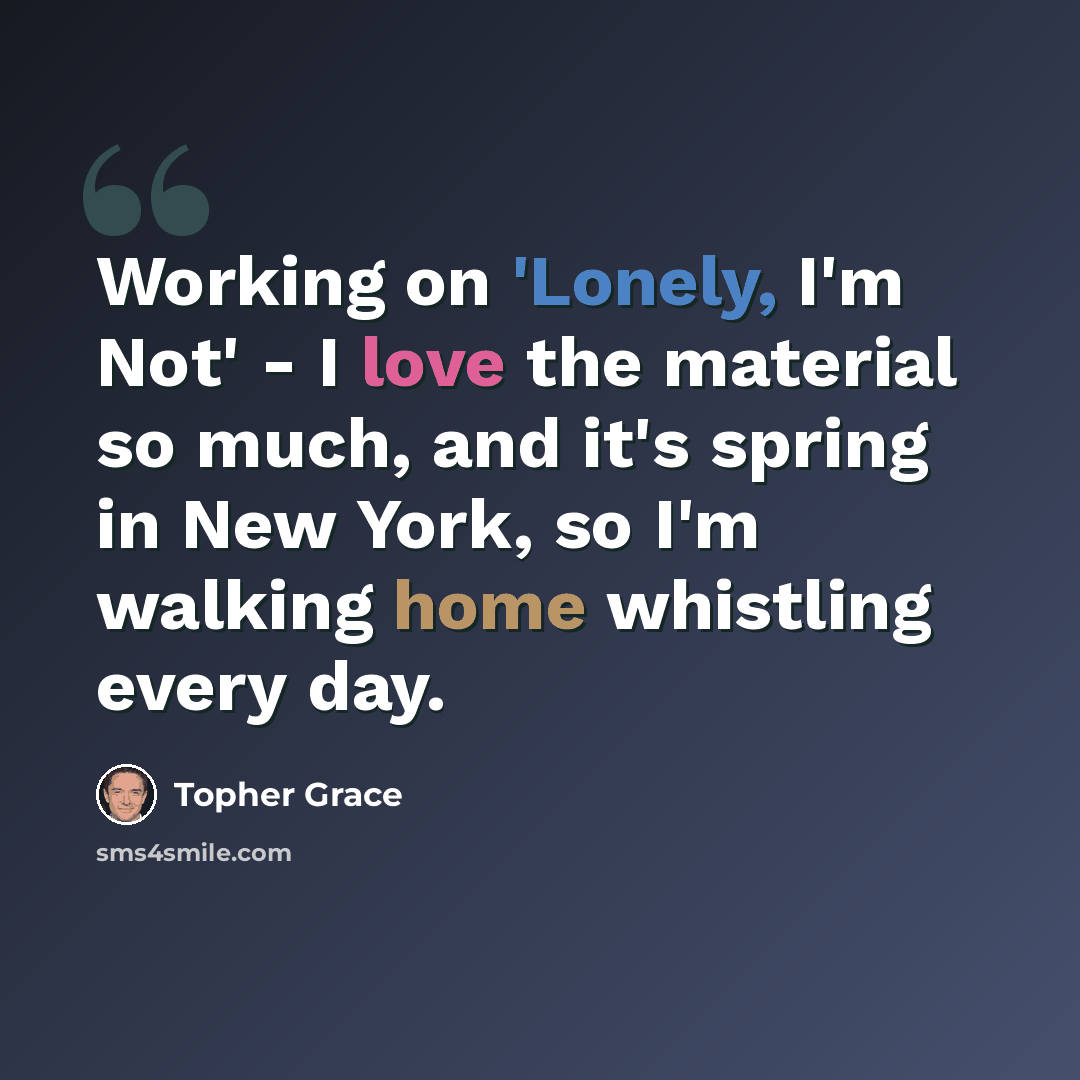 “Working on 'Lonely, I'm Not' - I love the material so much, and it's spring in New York, so I'm walking home whistling every day.” quote by Topher Grace