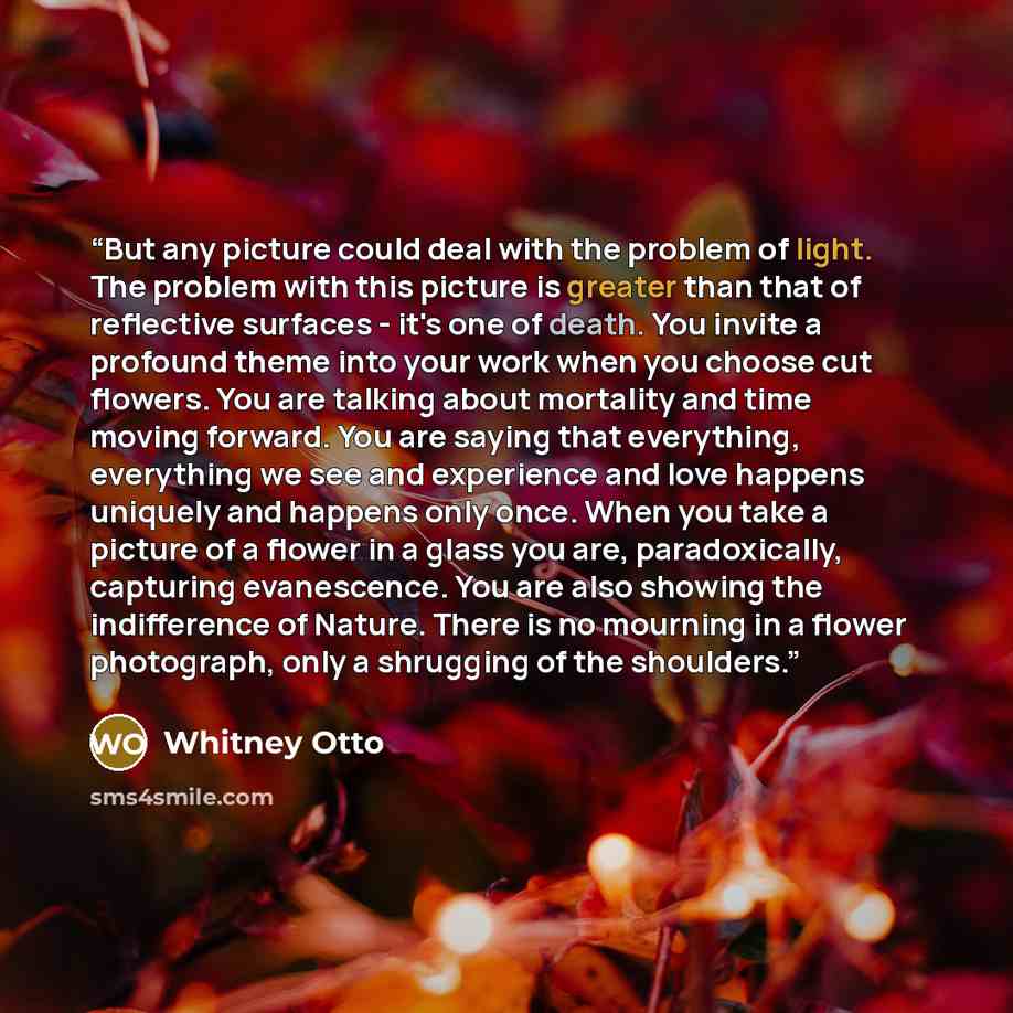 “But any picture could deal with the problem of light. The problem with this picture is greater than that of reflective surfaces - it's one of death. You invite a profound theme into your work when you choose cut flowers. You are talking about mortality and time moving forward. You are saying that…” quote by Whitney Otto