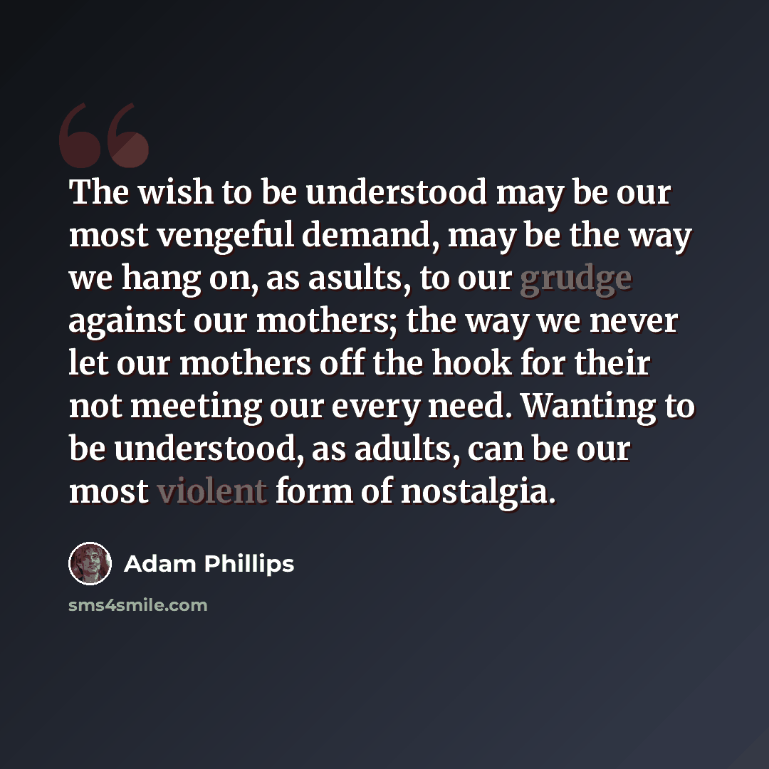 “The wish to be understood may be our most vengeful demand, may be the way we hang on, as asults, to our grudge against our mothers; the way we never let our mothers off the hook for their not meeting our every need. Wanting to be understood, as adults, can be our most violent form of nostalgia.” quote by Adam Phillips
