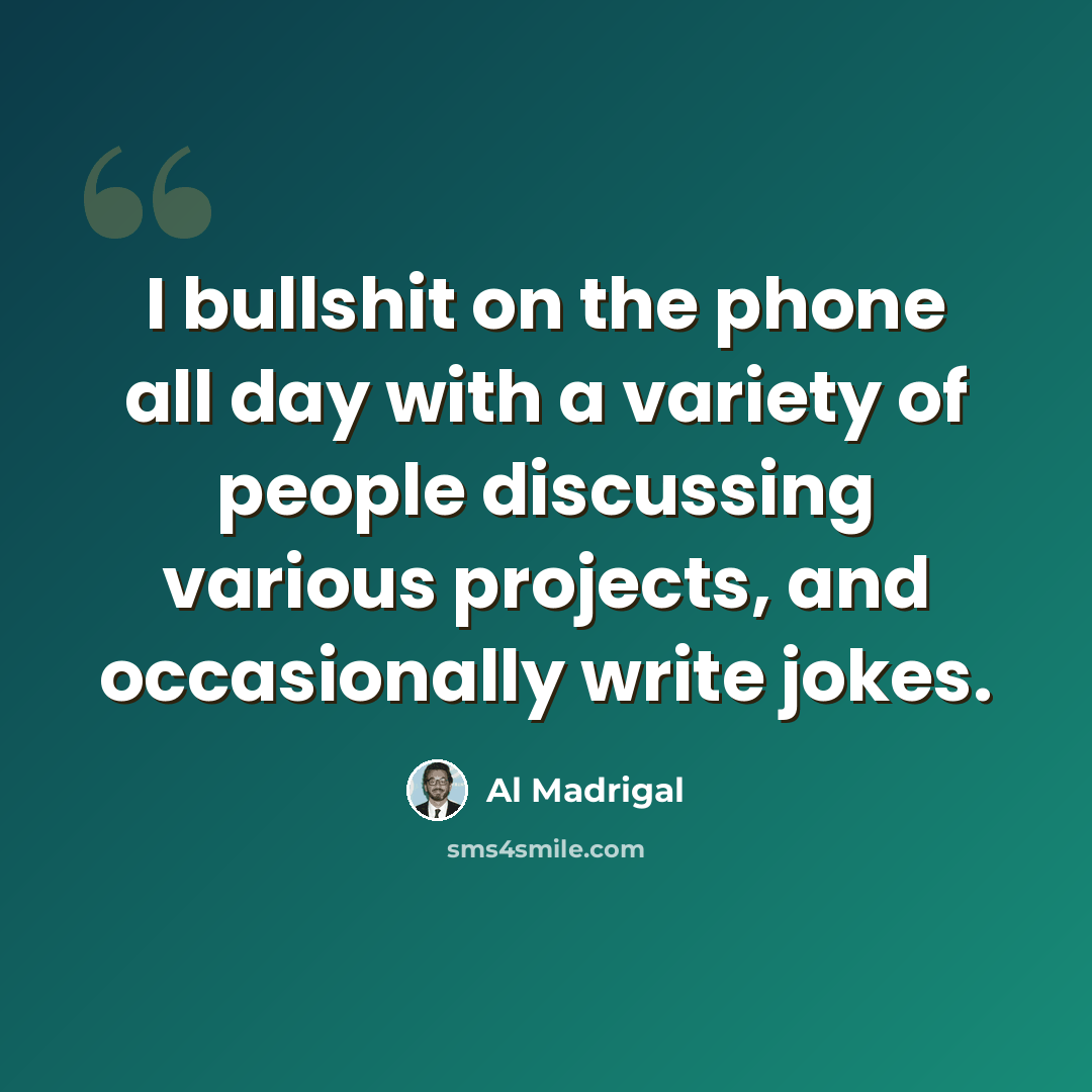 “I bullshit on the phone all day with a variety of people discussing various projects, and occasionally write jokes.” quote by Al Madrigal