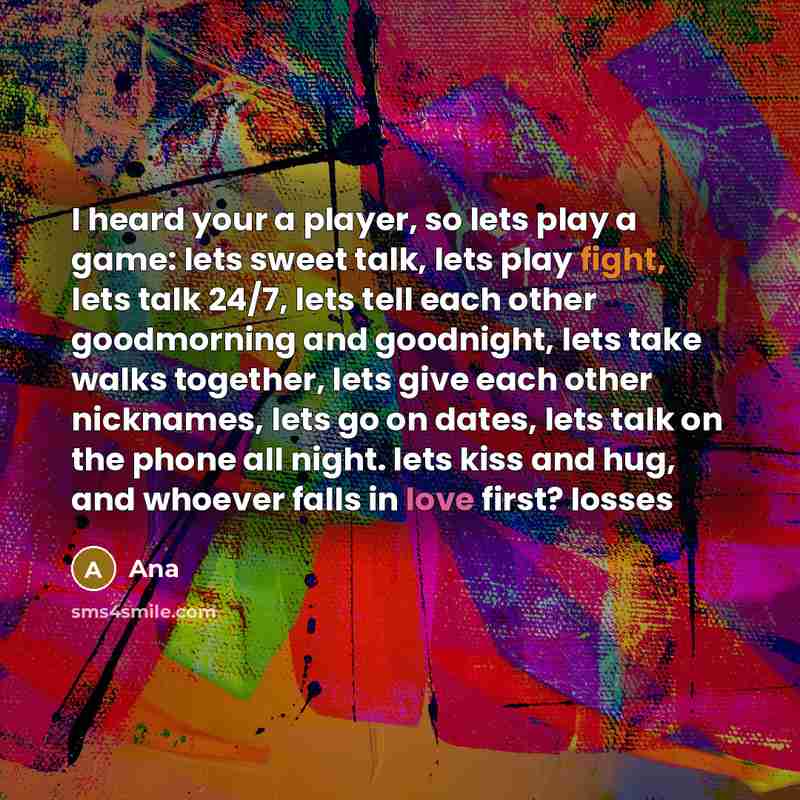 “I heard your a player, so lets play a game: lets sweet talk, lets play fight, lets talk 24/7, lets tell each other goodmorning and goodnight, lets take walks together, lets give each other nicknames, lets go on dates, lets talk on the phone all night. lets kiss and hug, and whoever falls in love…” quote by Ana