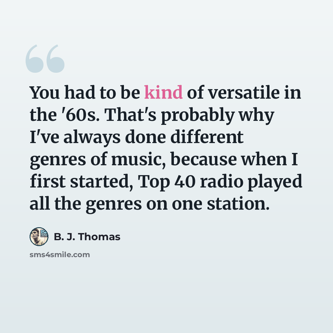 “You had to be kind of versatile in the '60s. That's probably why I've always done different genres of music, because when I first started, Top 40 radio played all the genres on one station.” quote by B. J. Thomas