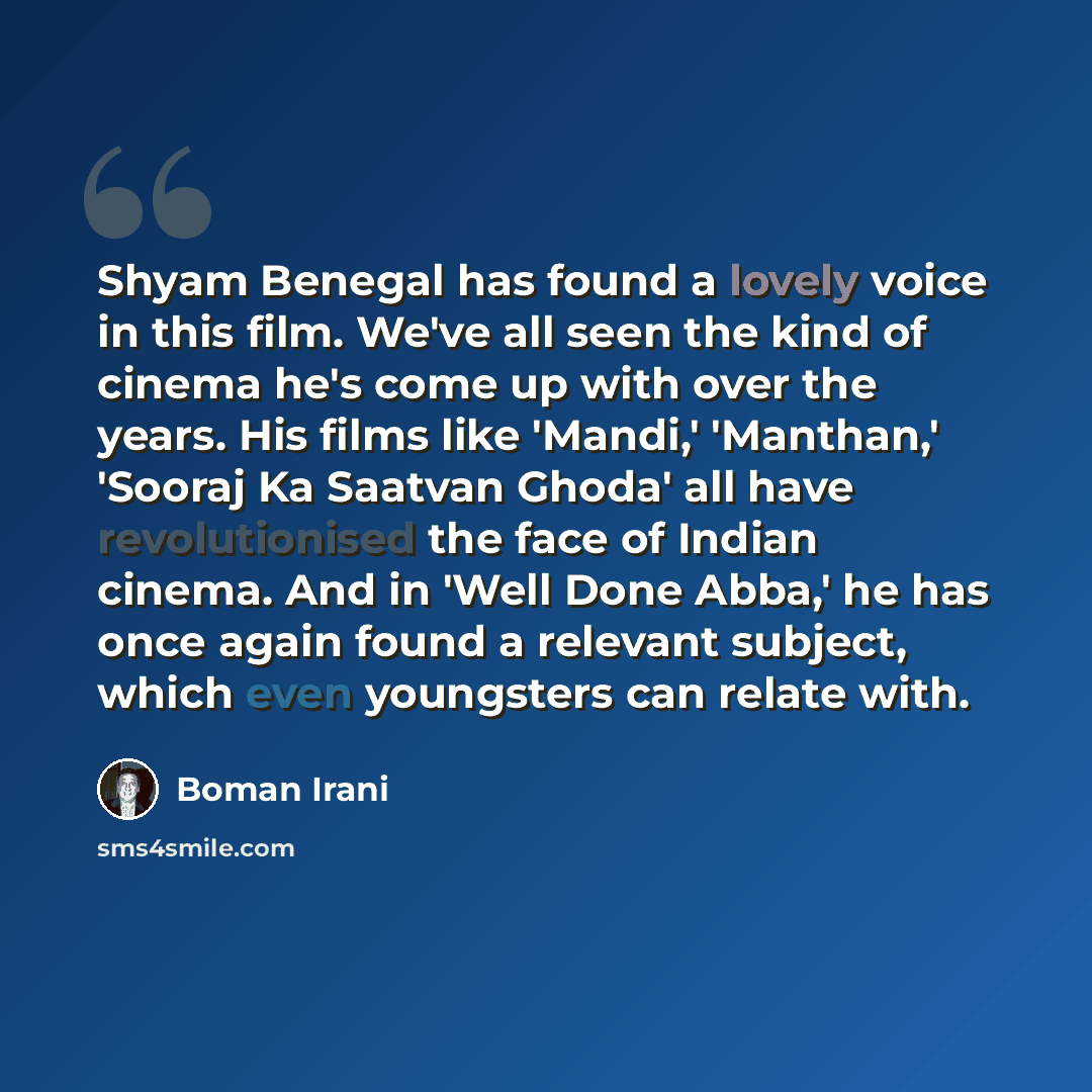 “Shyam Benegal has found a lovely voice in this film. We've all seen the kind of cinema he's come up with over the years. His films like 'Mandi,' 'Manthan,' 'Sooraj Ka Saatvan Ghoda' all have revolutionised the face of Indian cinema. And in 'Well Done Abba,' he has once again found a relevant…” quote by Boman Irani