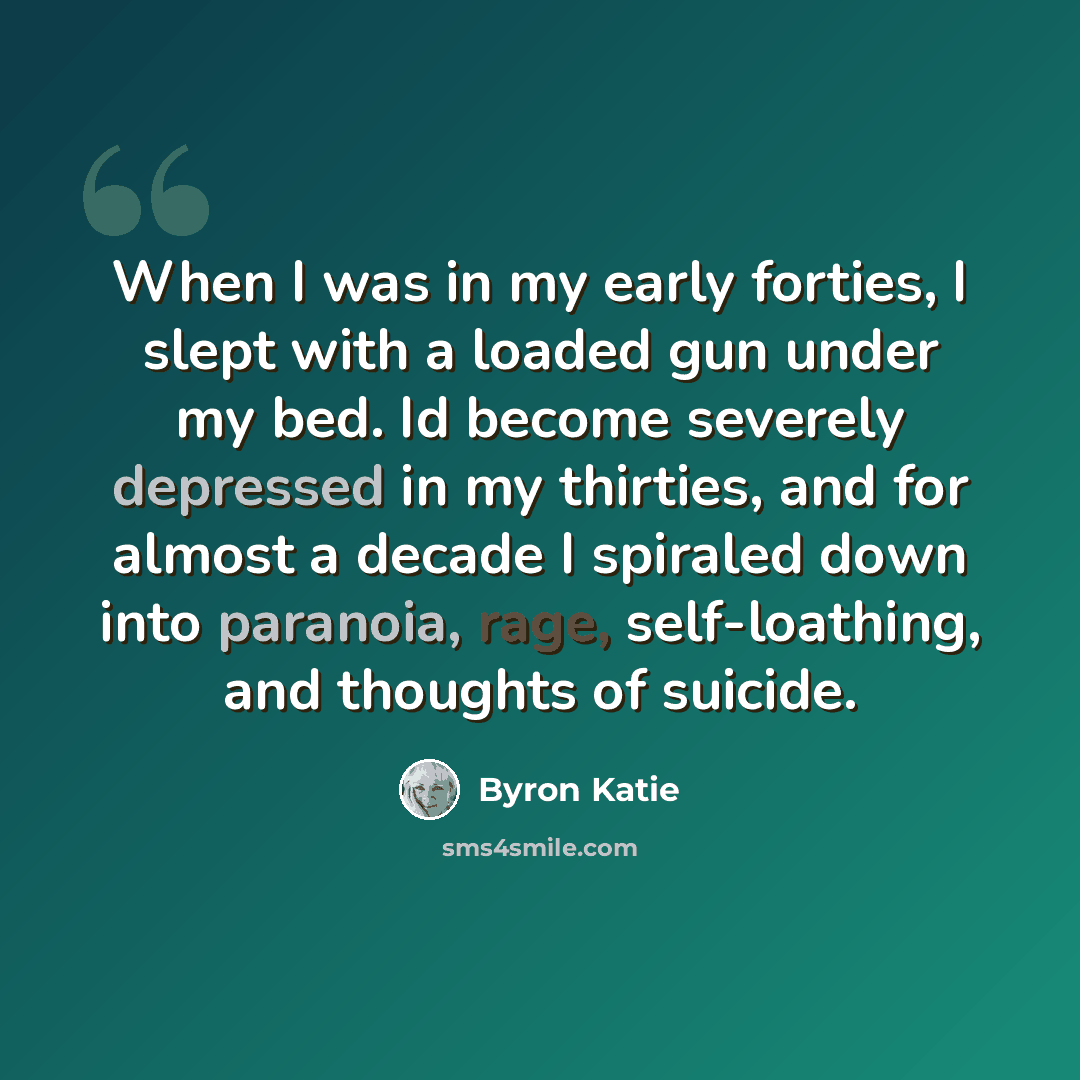 “When I was in my early forties, I slept with a loaded gun under my bed. Id become severely depressed in my thirties, and for almost a decade I spiraled down into paranoia, rage, self-loathing, and thoughts of suicide.” quote by Byron Katie