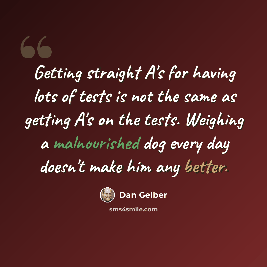 “Getting straight A's for having lots of tests is not the same as getting A's on the tests. Weighing a malnourished dog every day doesn't make him any better.” quote by Dan Gelber