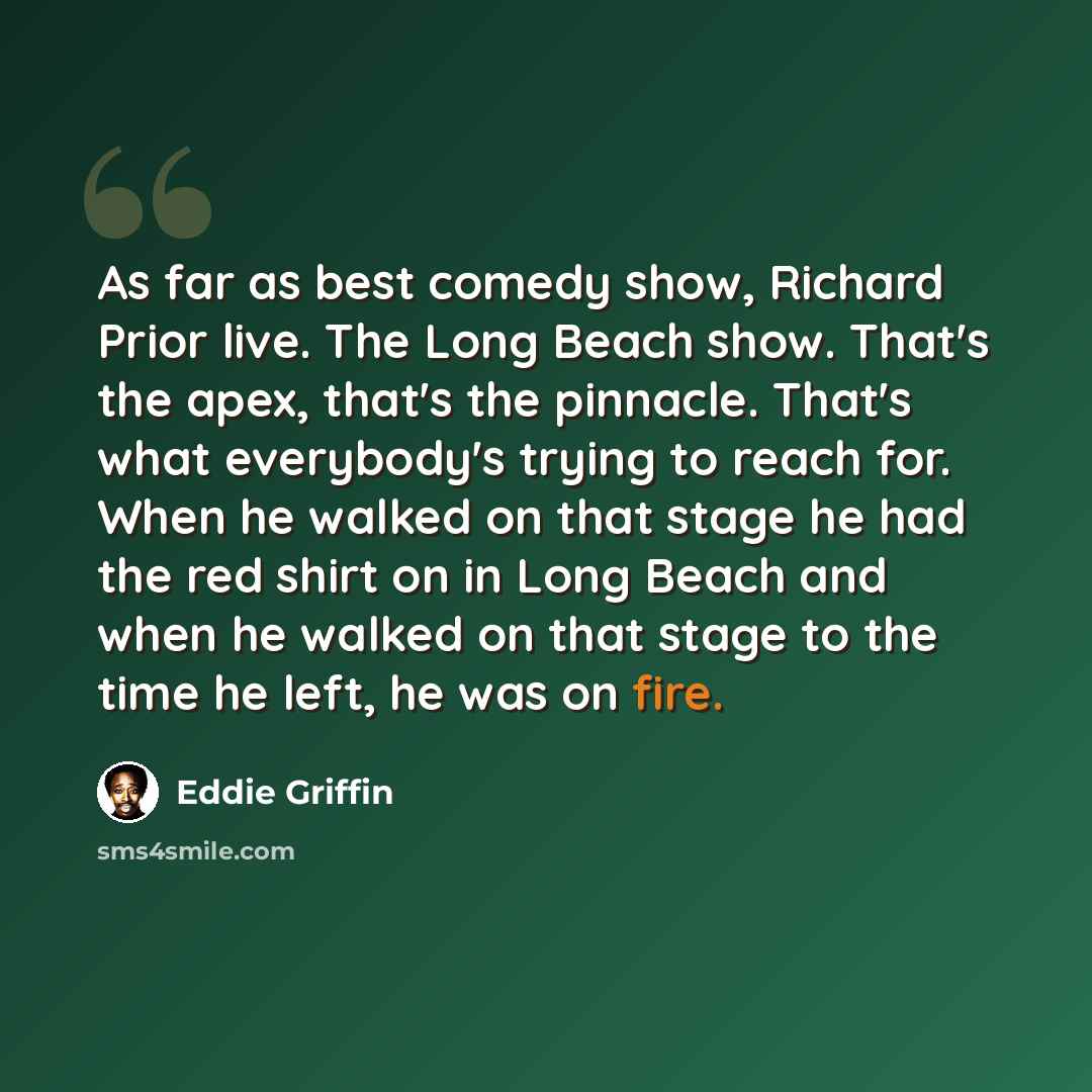 “As far as best comedy show, Richard Prior live. The Long Beach show. That's the apex, that's the pinnacle. That's what everybody's trying to reach for. When he walked on that stage he had the red shirt on in Long Beach and when he walked on that stage to the time he left, he was on fire.” quote by Eddie Griffin