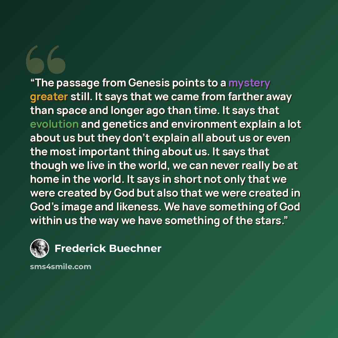 “The passage from Genesis points to a mystery greater still. It says that we came from farther away than space and longer ago than time. It says that evolution and genetics and environment explain a lot about us but they don’t explain all about us or even the most important thing about us. It says…” quote by Frederick Buechner