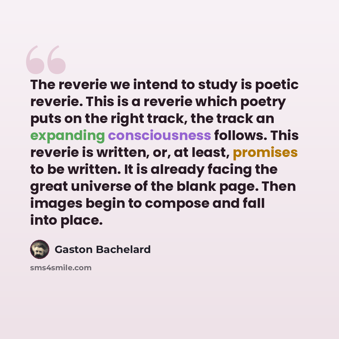 “The reverie we intend to study is poetic reverie. This is a reverie which poetry puts on the right track, the track an expanding consciousness follows. This reverie is written, or, at least, promises to be written. It is already facing the great universe of the blank page. Then images begin to…” quote by Gaston Bachelard