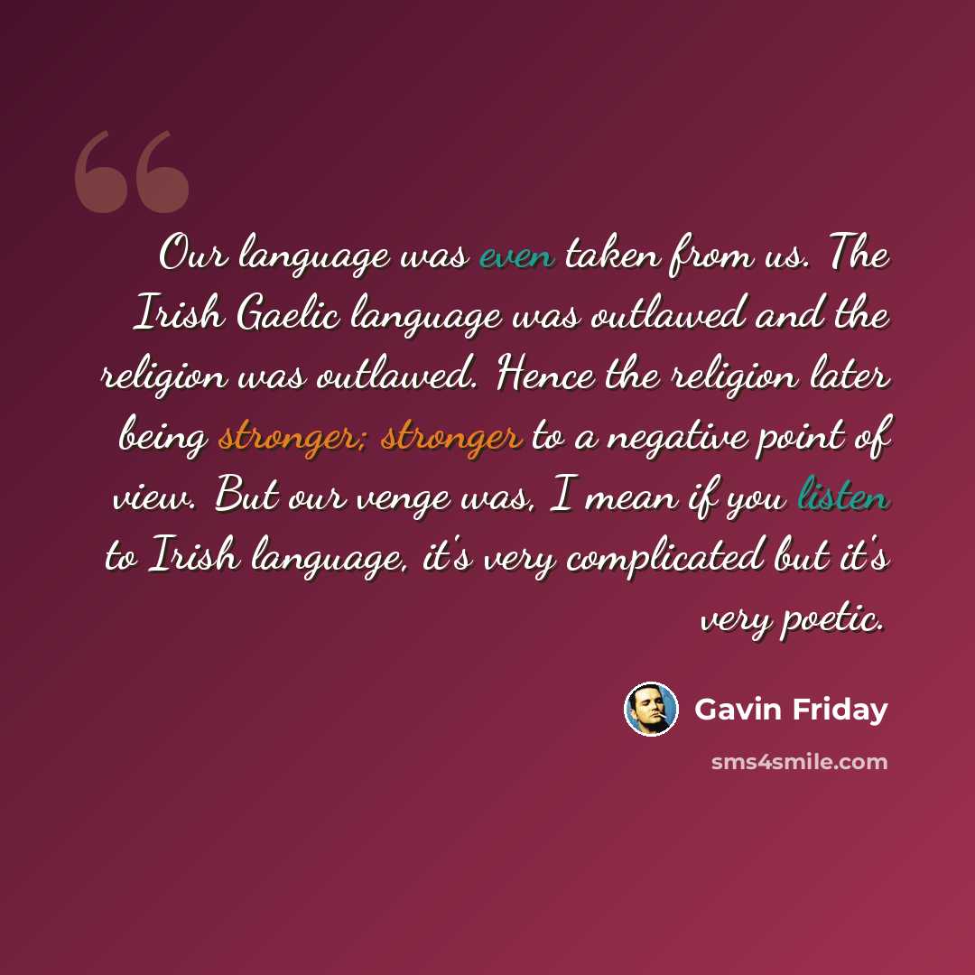 “Our language was even taken from us. The Irish Gaelic language was outlawed and the religion was outlawed. Hence the religion later being stronger; stronger to a negative point of view. But our venge was, I mean if you listen to Irish language, it's very complicated but it's very poetic.” quote by Gavin Friday