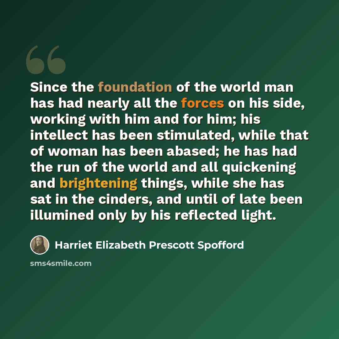 “Since the foundation of the world man has had nearly all the forces on his side, working with him and for him; his intellect has been stimulated, while that of woman has been abased; he has had the run of the world and all quickening and brightening things, while she has sat in the cinders, and…” quote by Harriet Elizabeth Prescott Spofford