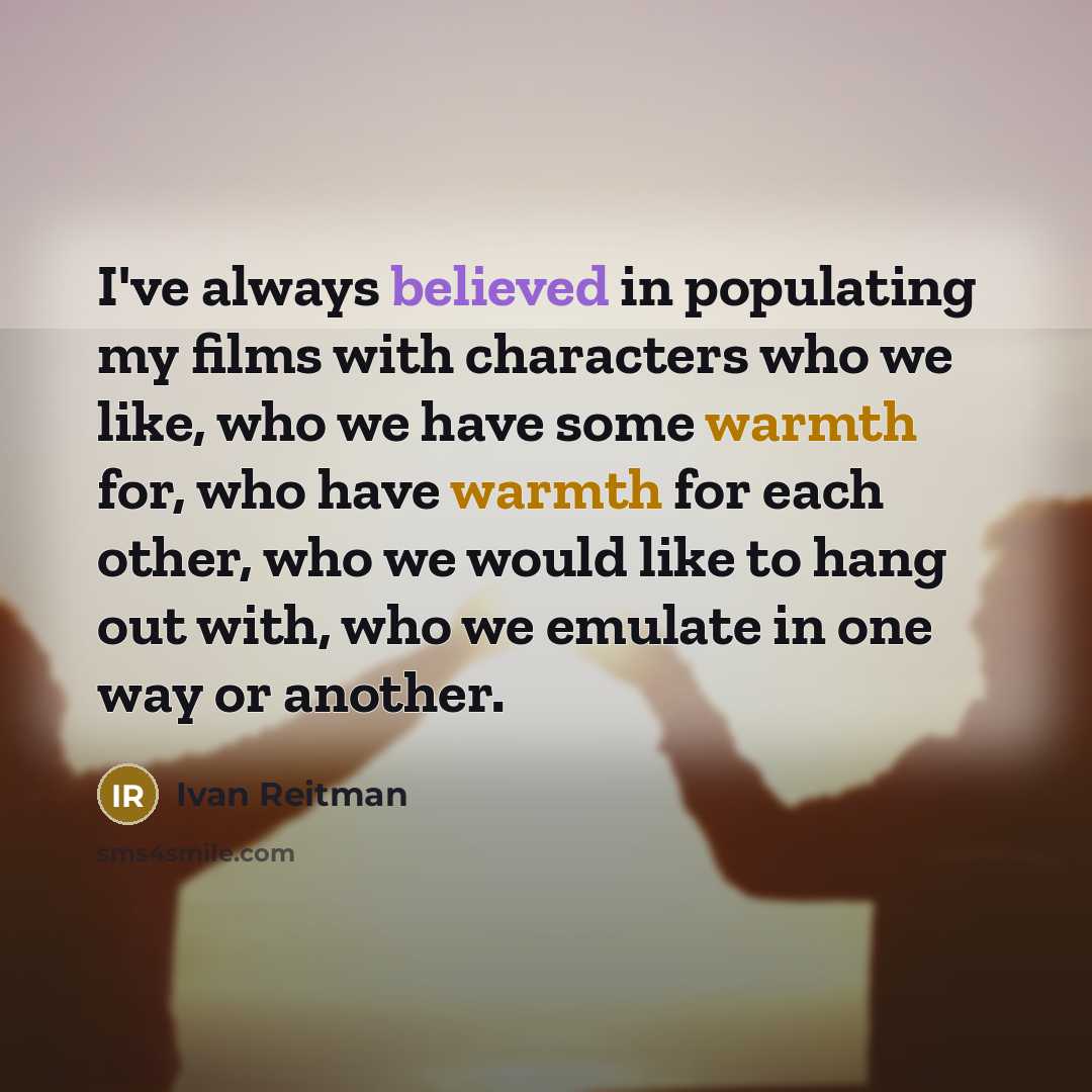 “I've always believed in populating my films with characters who we like, who we have some warmth for, who have warmth for each other, who we would like to hang out with, who we emulate in one way or another.” quote by Ivan Reitman