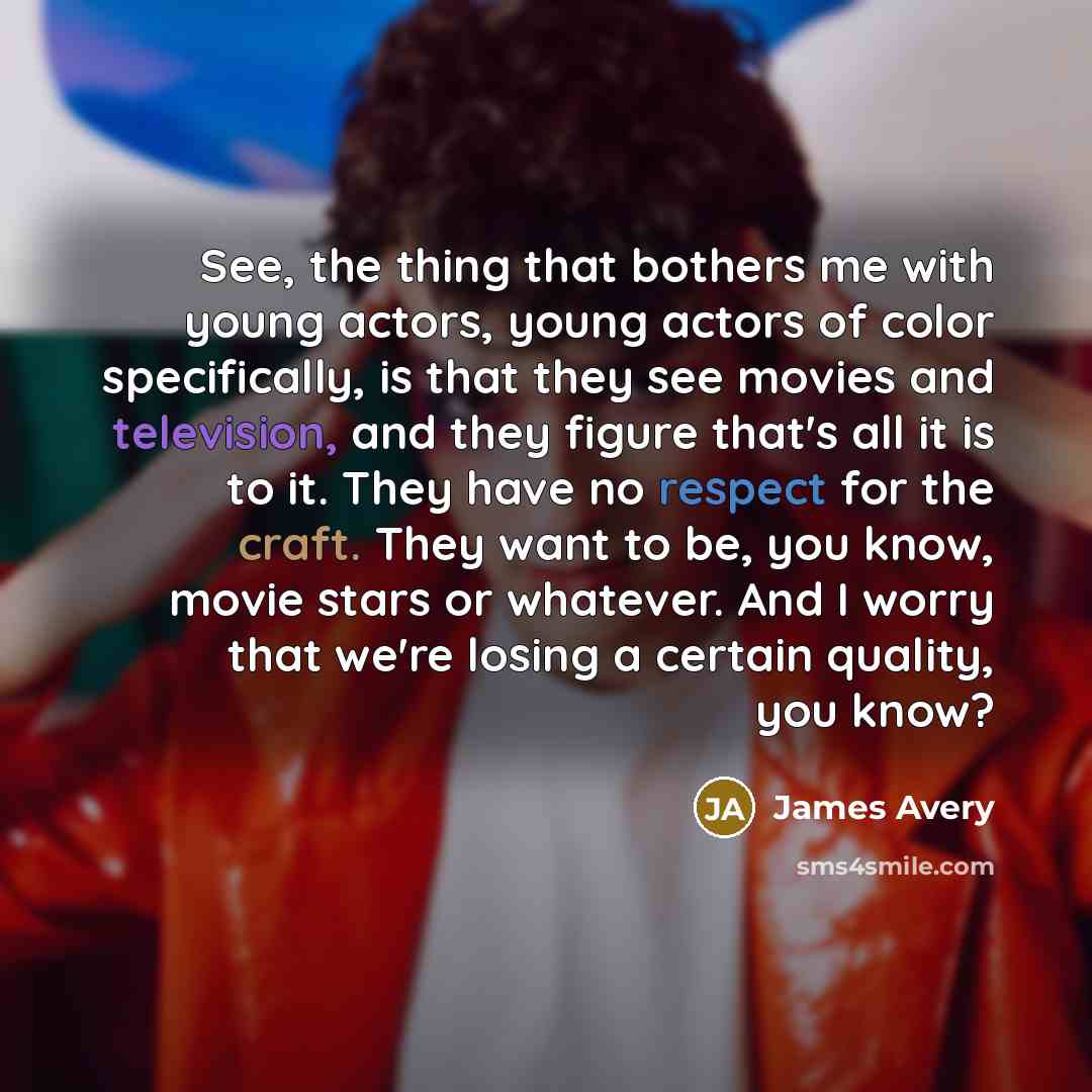 “See, the thing that bothers me with young actors, young actors of color specifically, is that they see movies and television, and they figure that's all it is to it. They have no respect for the craft. They want to be, you know, movie stars or whatever. And I worry that we're losing a certain…” quote by James Avery