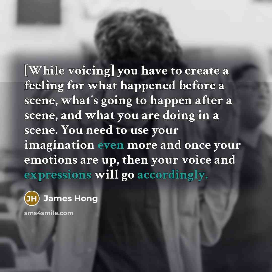 “[While voicing] you have to create a feeling for what happened before a scene, what's going to happen after a scene, and what you are doing in a scene. You need to use your imagination even more and once your emotions are up, then your voice and expressions will go accordingly.” quote by James Hong