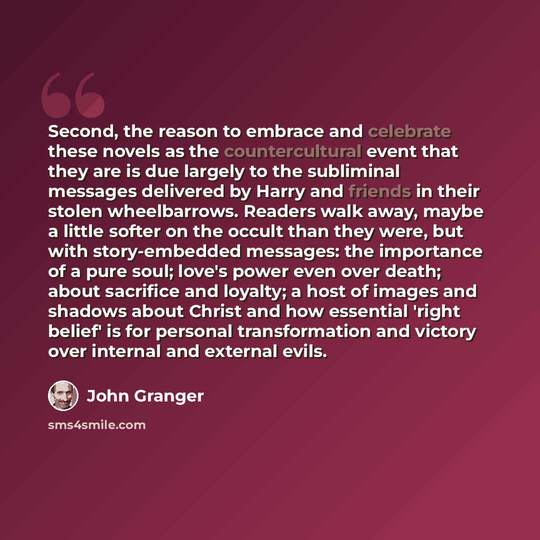 “Second, the reason to embrace and celebrate these novels as the countercultural event that they are is due largely to the subliminal messages delivered by Harry and friends in their stolen wheelbarrows. Readers walk away, maybe a little softer on the occult than they were, but with story-embedded…” quote by John Granger