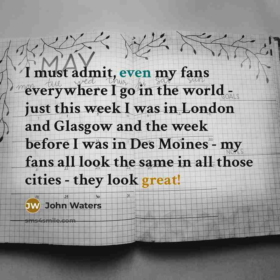 “I must admit, even my fans everywhere I go in the world - just this week I was in London and Glasgow and the week before I was in Des Moines - my fans all look the same in all those cities - they look great!” quote by John Waters