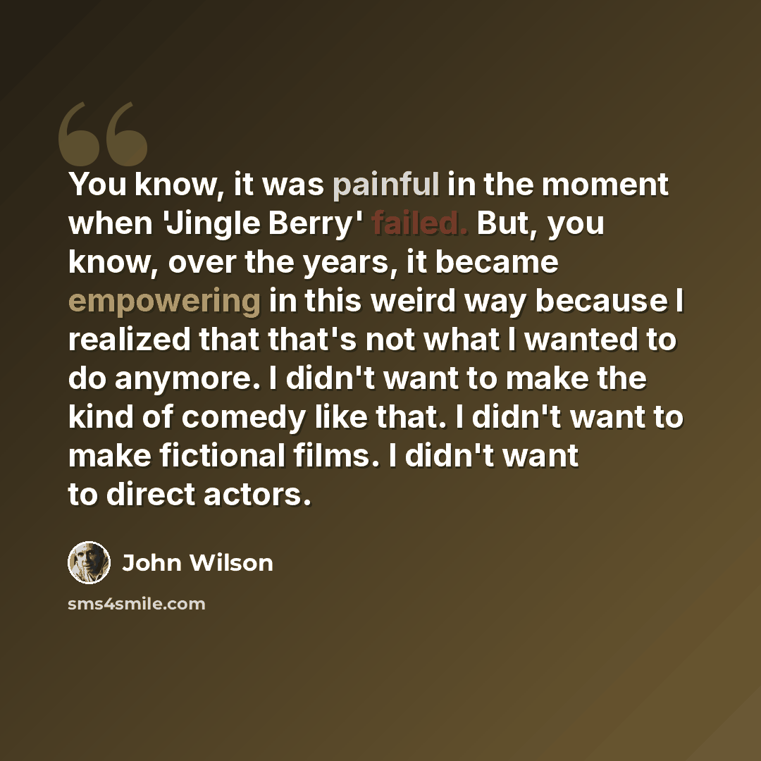 “You know, it was painful in the moment when 'Jingle Berry' failed. But, you know, over the years, it became empowering in this weird way because I realized that that's not what I wanted to do anymore. I didn't want to make the kind of comedy like that. I didn't want to make fictional films. I…” quote by John Wilson