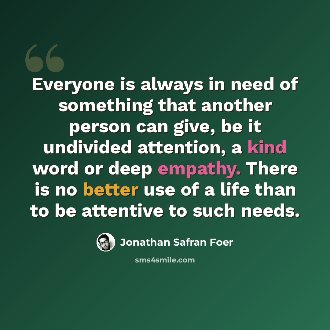 “Everyone is always in need of something that another person can give, be it undivided attention, a kind word or deep empathy. There is no better use of a life than to be attentive to such needs.” quote by Jonathan Safran Foer