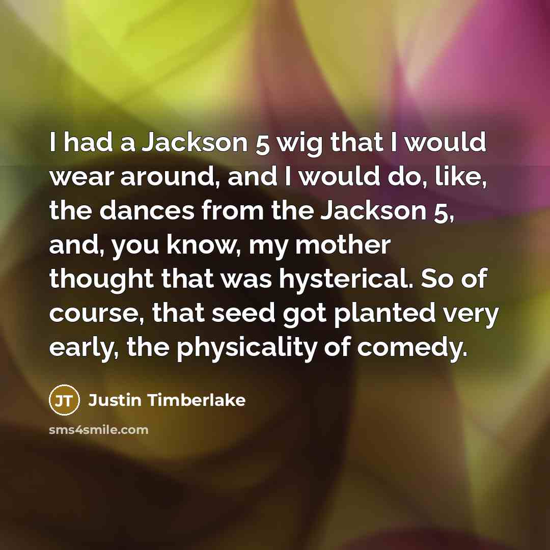 “I had a Jackson 5 wig that I would wear around, and I would do, like, the dances from the Jackson 5, and, you know, my mother thought that was hysterical. So of course, that seed got planted very early, the physicality of comedy.” quote by Justin Timberlake
