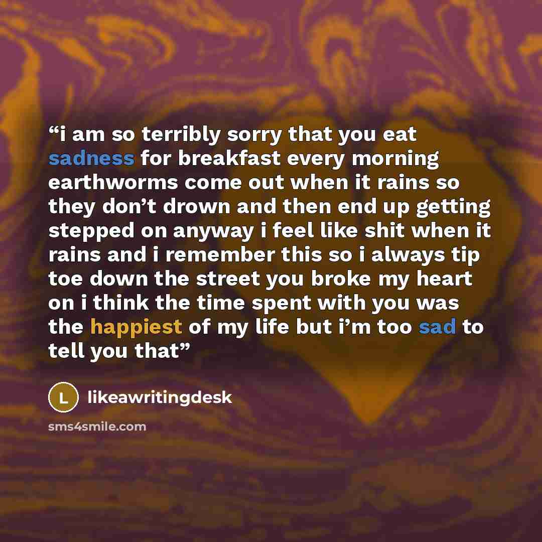 “i am so terribly sorry that you eat sadness for breakfast every morning earthworms come out when it rains so they don’t drown and then end up getting stepped on anyway i feel like shit when it rains and i remember this so i always tip toe down the street you broke my heart on i think the time…” quote by likeawritingdesk