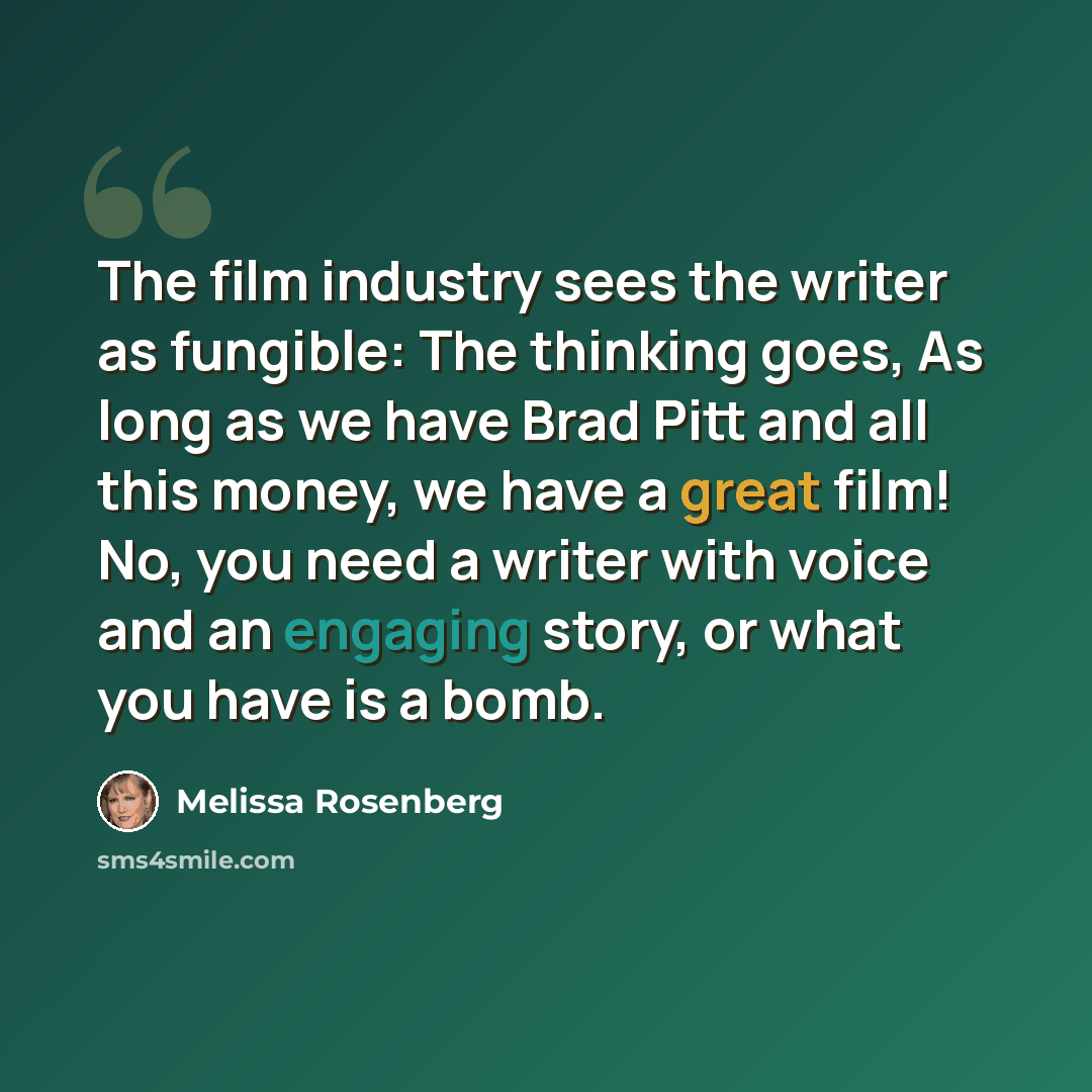 “The film industry sees the writer as fungible: The thinking goes, As long as we have Brad Pitt and all this money, we have a great film! No, you need a writer with voice and an engaging story, or what you have is a bomb.” quote by Melissa Rosenberg