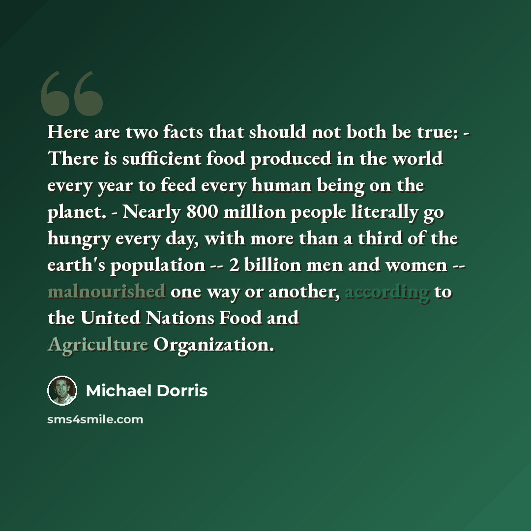 “Here are two facts that should not both be true: - There is sufficient food produced in the world every year to feed every human being on the planet. - Nearly 800 million people literally go hungry every day, with more than a third of the earth's population -- 2 billion men and women…” quote by Michael Dorris