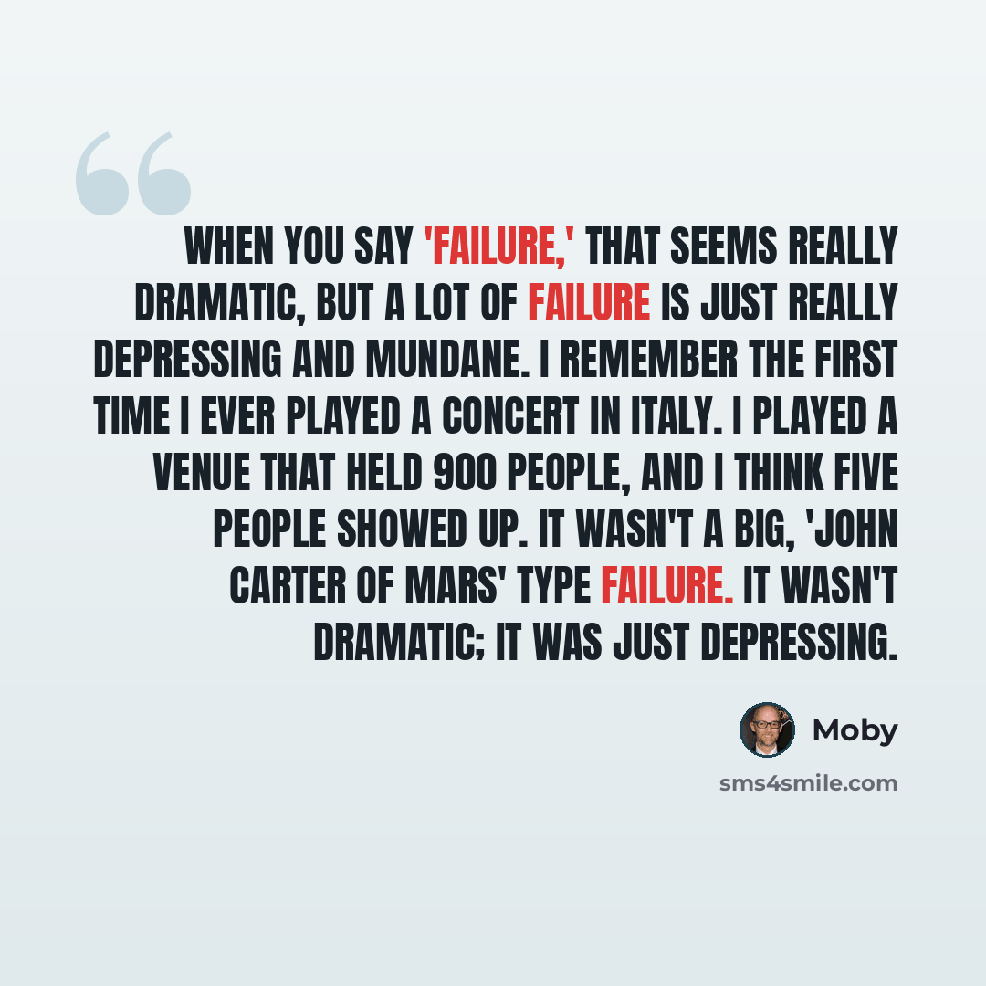 “When you say 'failure,' that seems really dramatic, but a lot of failure is just really depressing and mundane. I remember the first time I ever played a concert in Italy. I played a venue that held 900 people, and I think five people showed up. It wasn't a big, 'John Carter of Mars' type failure…” quote by Moby