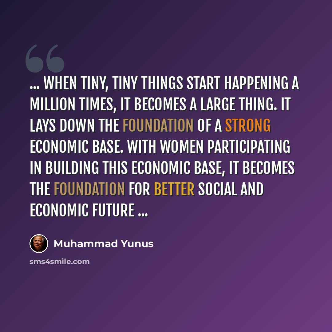 “... When tiny, tiny things start happening a million times, it becomes a large thing. It lays down the foundation of a strong economic base. With women participating in building this economic base, it becomes the foundation for better social and economic future ...” quote by Muhammad Yunus