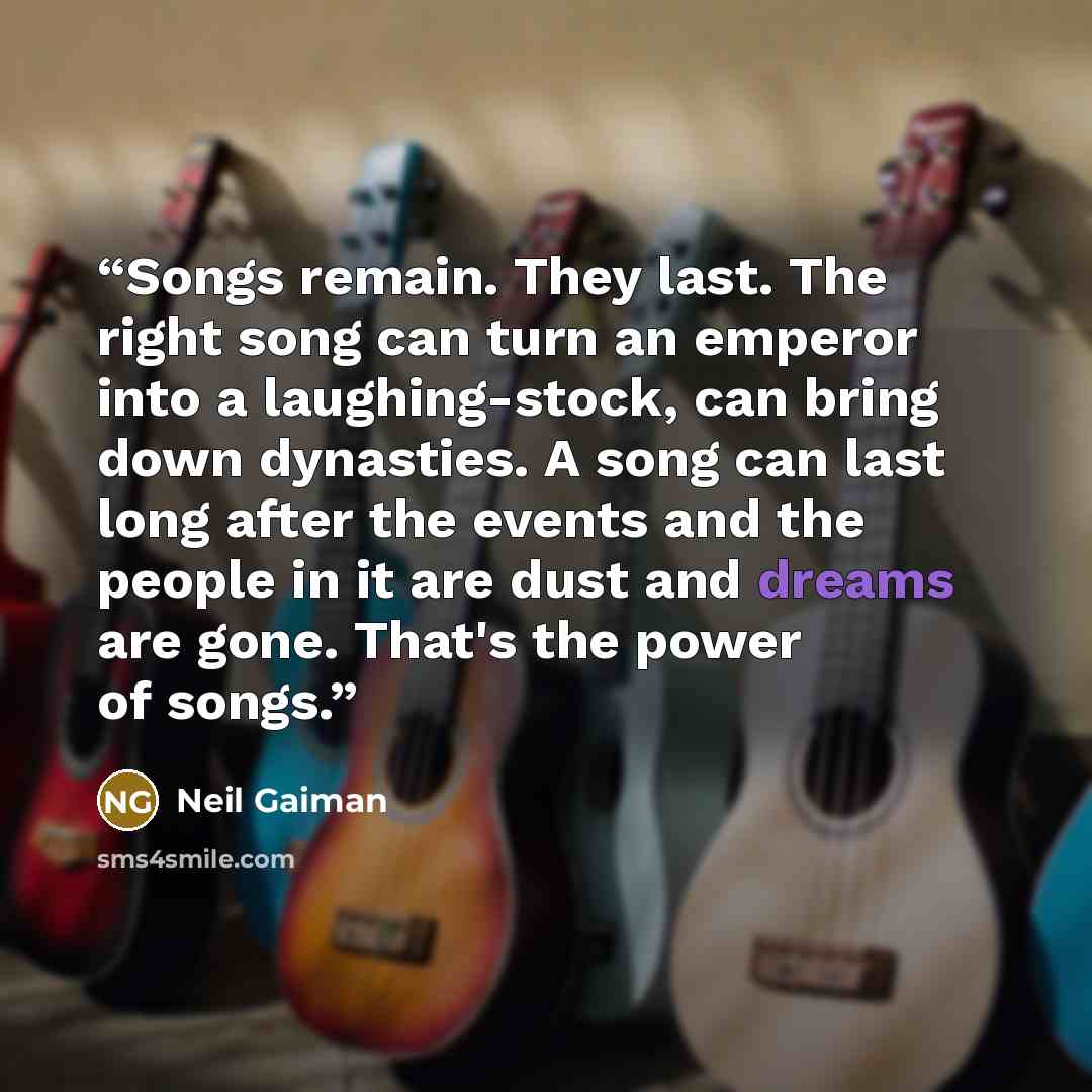 “Songs remain. They last. The right song can turn an emperor into a laughing-stock, can bring down dynasties. A song can last long after the events and the people in it are dust and dreams are gone. That's the power of songs.” quote by Neil Gaiman
