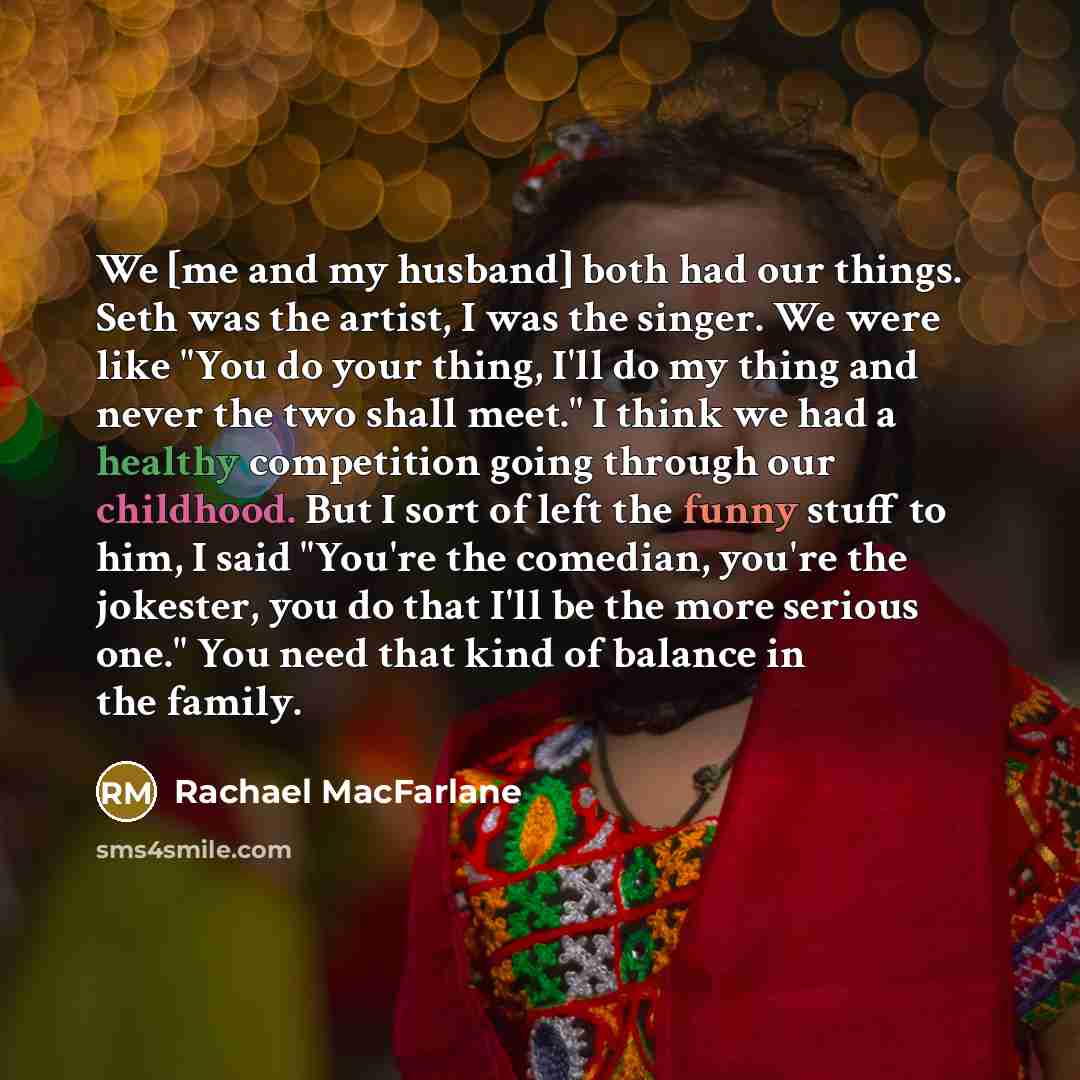 “We [me and my husband] both had our things. Seth was the artist, I was the singer. We were like "You do your thing, I'll do my thing and never the two shall meet." I think we had a healthy competition going through our childhood. But I sort of left the funny stuff to him, I said "You're the…” quote by Rachael MacFarlane