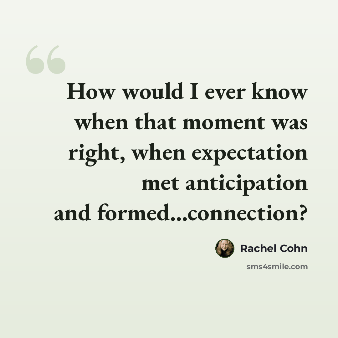 “How would I ever know when that moment was right, when expectation met anticipation and formed...connection?” quote by Rachel Cohn