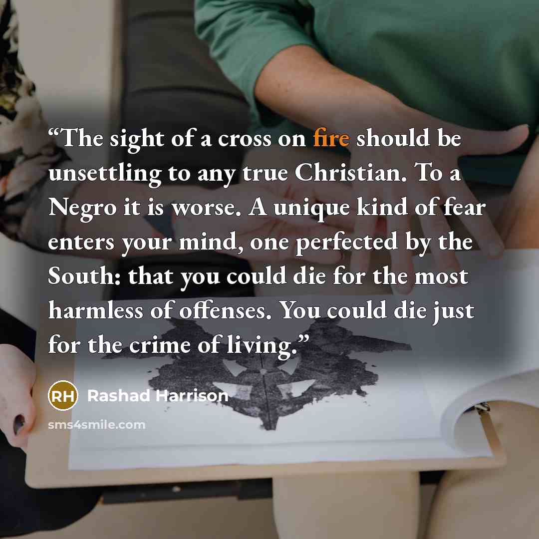 “The sight of a cross on fire should be unsettling to any true Christian. To a Negro it is worse. A unique kind of fear enters your mind, one perfected by the South: that you could die for the most harmless of offenses. You could die just for the crime of living.” quote by Rashad Harrison