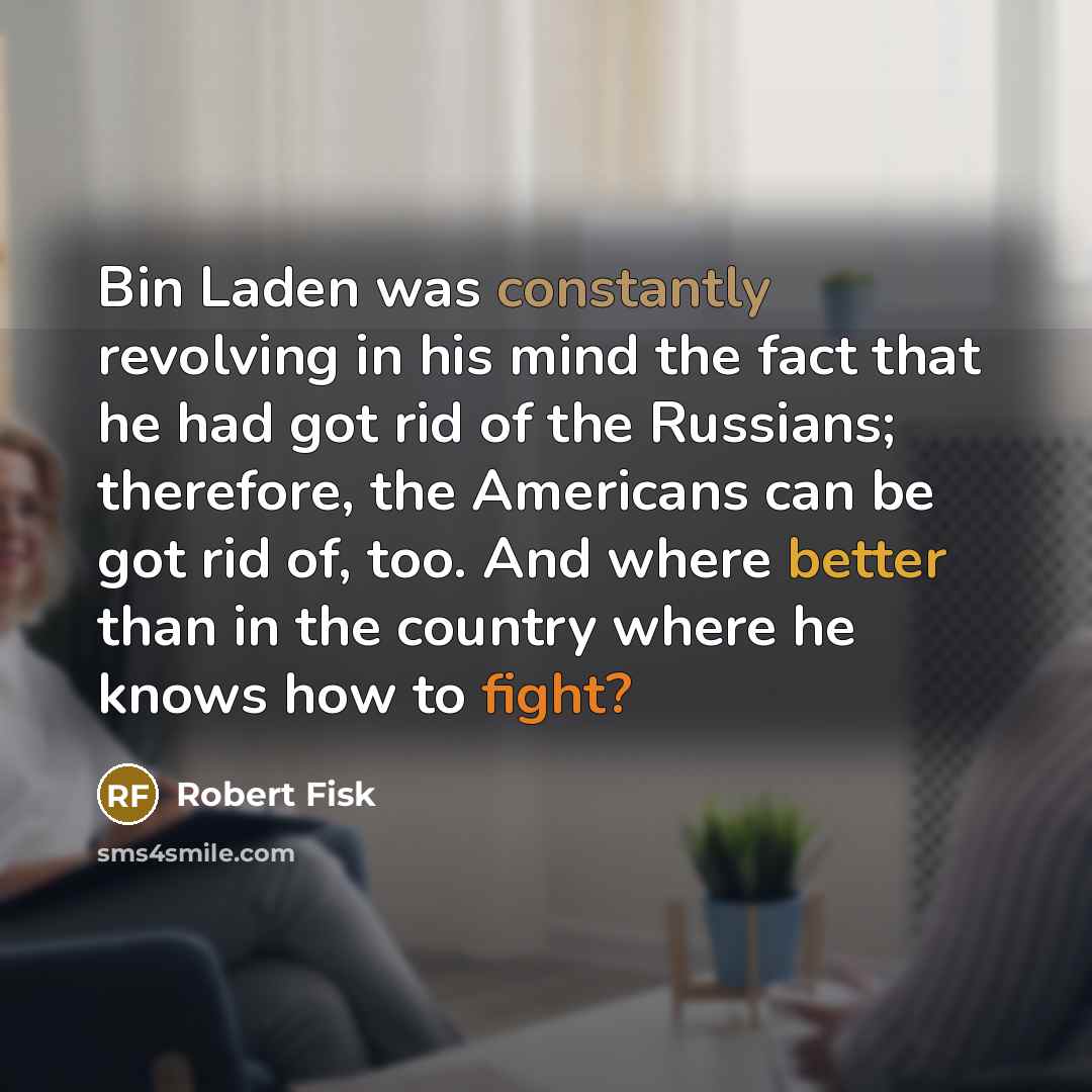 “Bin Laden was constantly revolving in his mind the fact that he had got rid of the Russians; therefore, the Americans can be got rid of, too. And where better than in the country where he knows how to fight?” quote by Robert Fisk