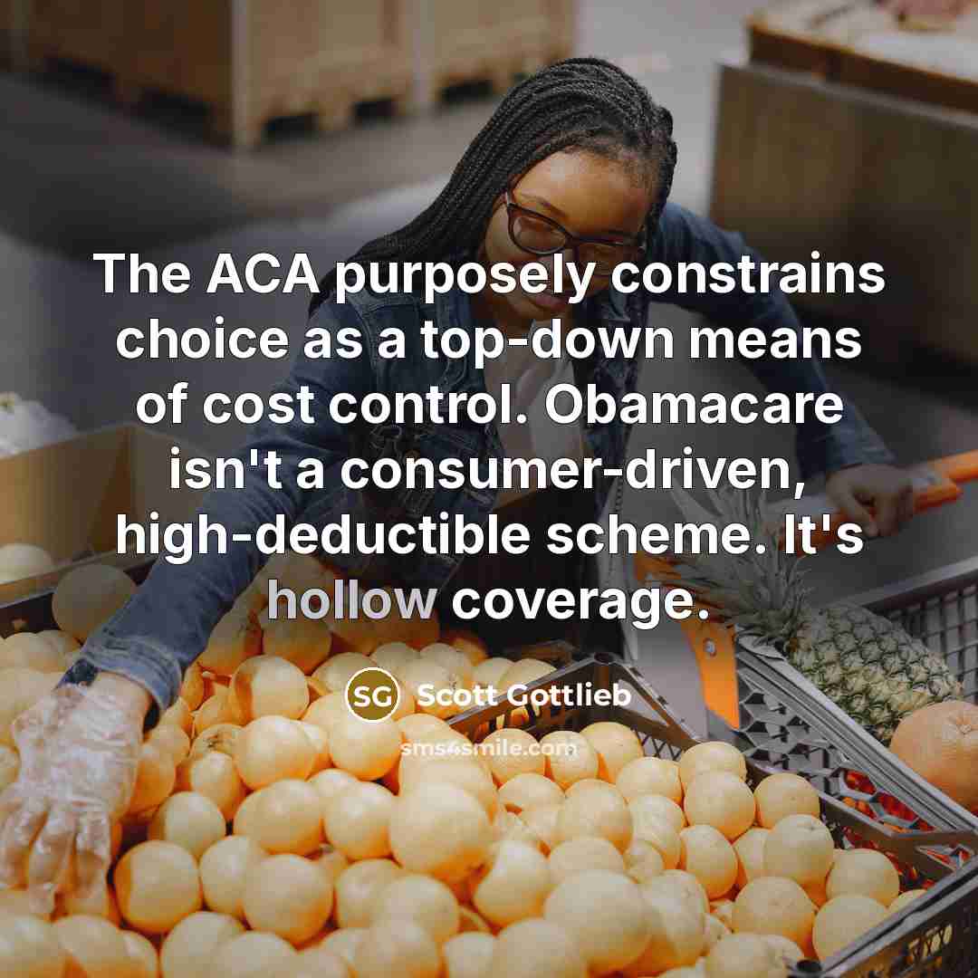 “The ACA purposely constrains choice as a top-down means of cost control. Obamacare isn't a consumer-driven, high-deductible scheme. It's hollow coverage.” quote by Scott Gottlieb