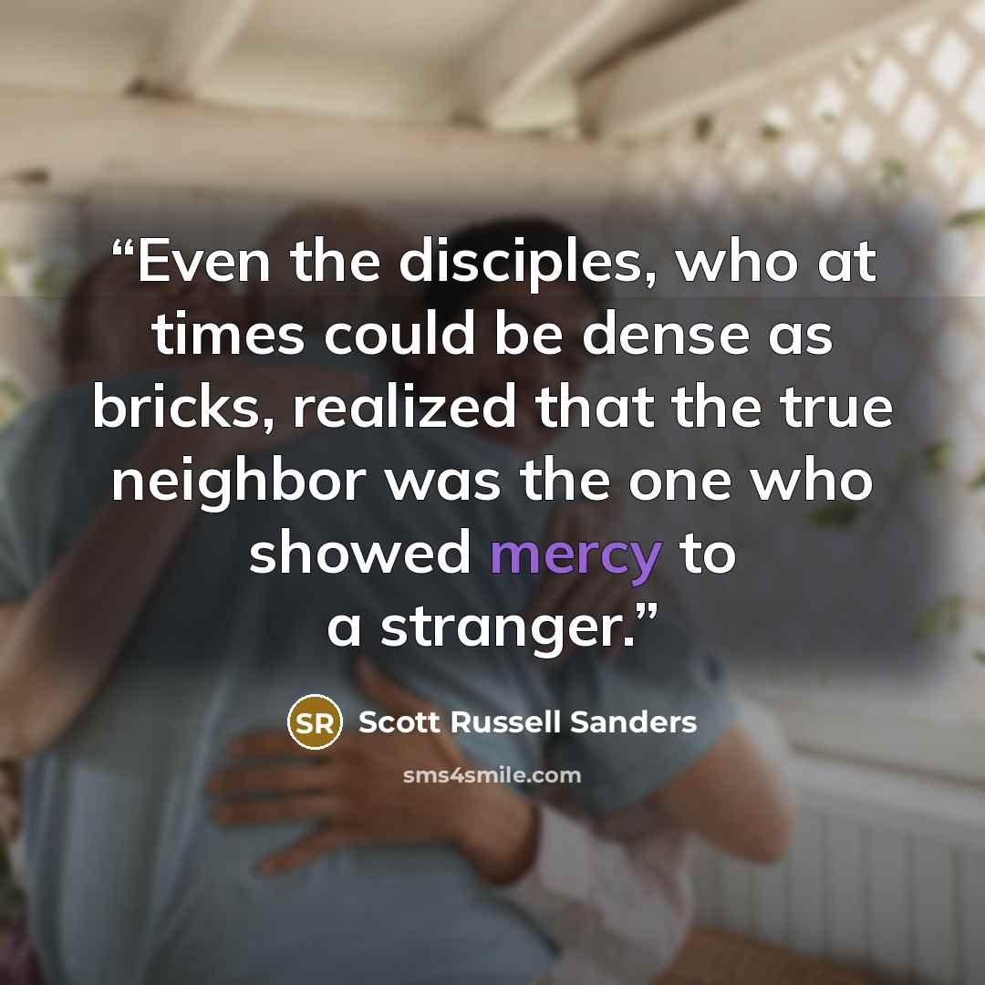 “Even the disciples, who at times could be dense as bricks, realized that the true neighbor was the one who showed mercy to a stranger.” quote by Scott Russell Sanders