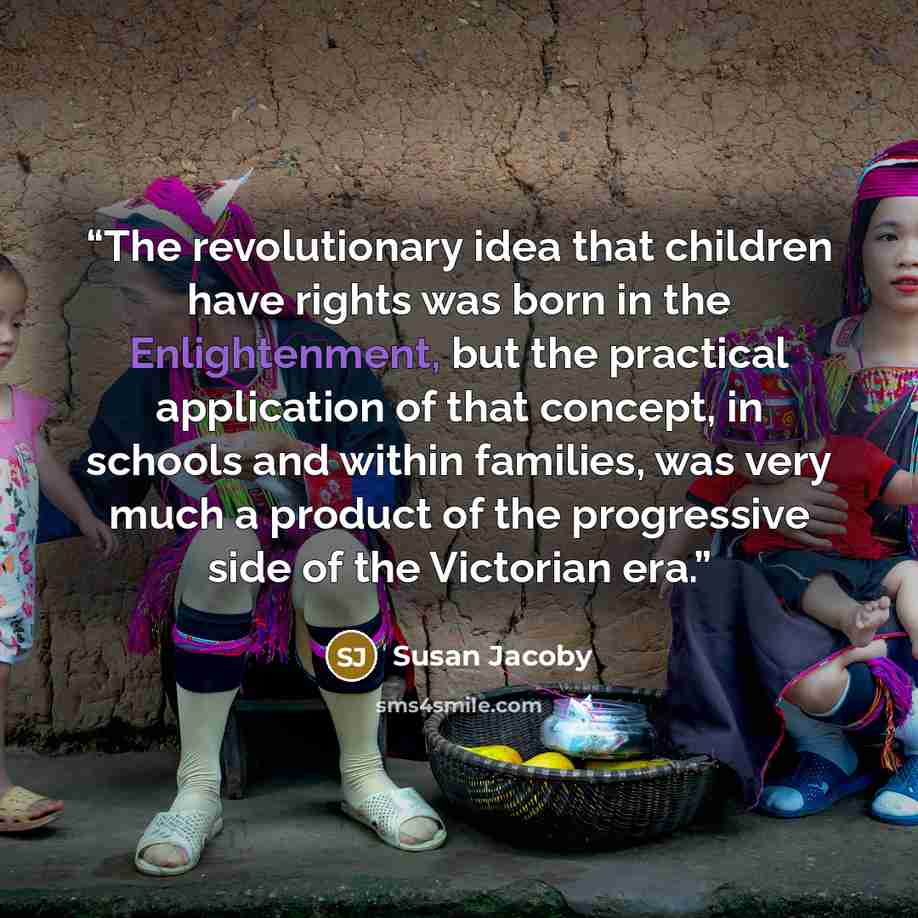 “The revolutionary idea that children have rights was born in the Enlightenment, but the practical application of that concept, in schools and within families, was very much a product of the progressive side of the Victorian era.” quote by Susan Jacoby