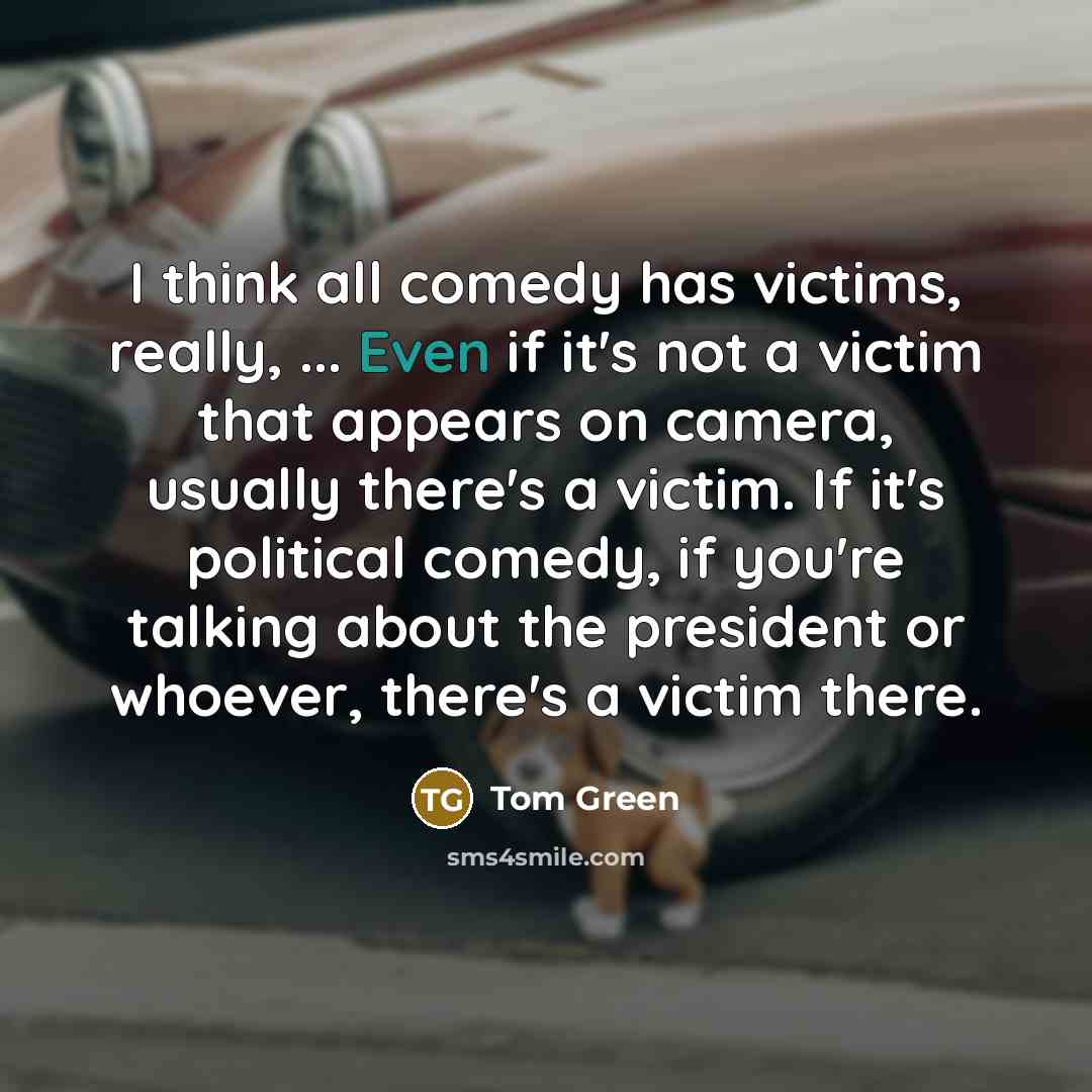 “I think all comedy has victims, really, ... Even if it's not a victim that appears on camera, usually there's a victim. If it's political comedy, if you're talking about the president or whoever, there's a victim there.” quote by Tom Green