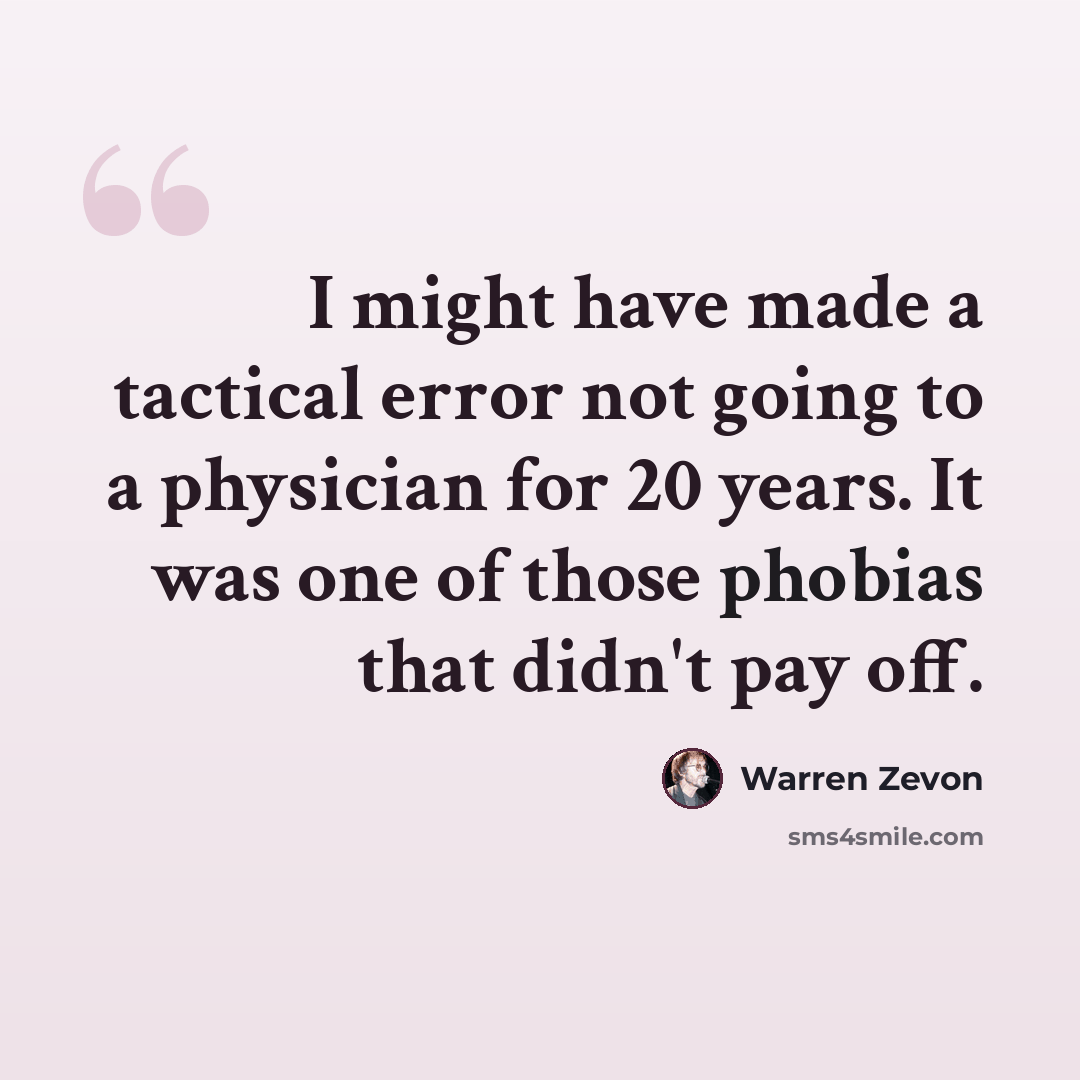 “I might have made a tactical error not going to a physician for 20 years. It was one of those phobias that didn't pay off.” quote by Warren Zevon