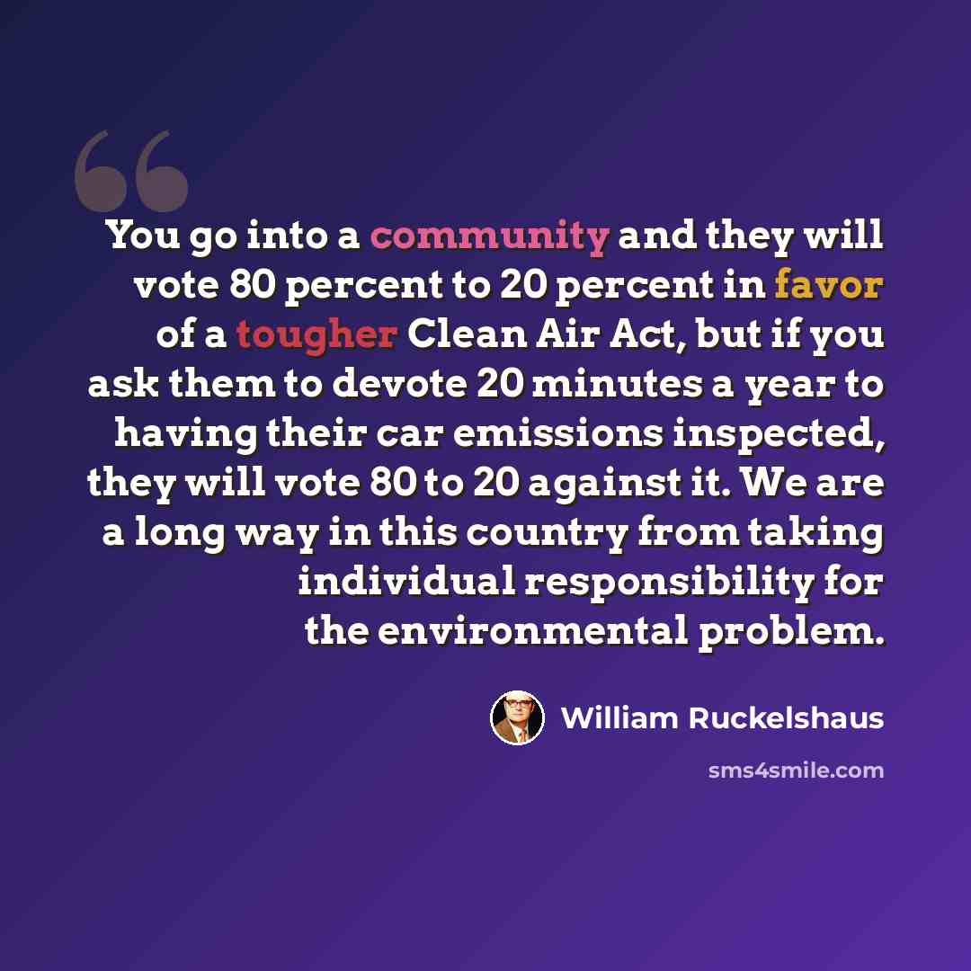 “You go into a community and they will vote 80 percent to 20 percent in favor of a tougher Clean Air Act, but if you ask them to devote 20 minutes a year to having their car emissions inspected, they will vote 80 to 20 against it. We are a long way in this country from taking individual…” quote by William Ruckelshaus