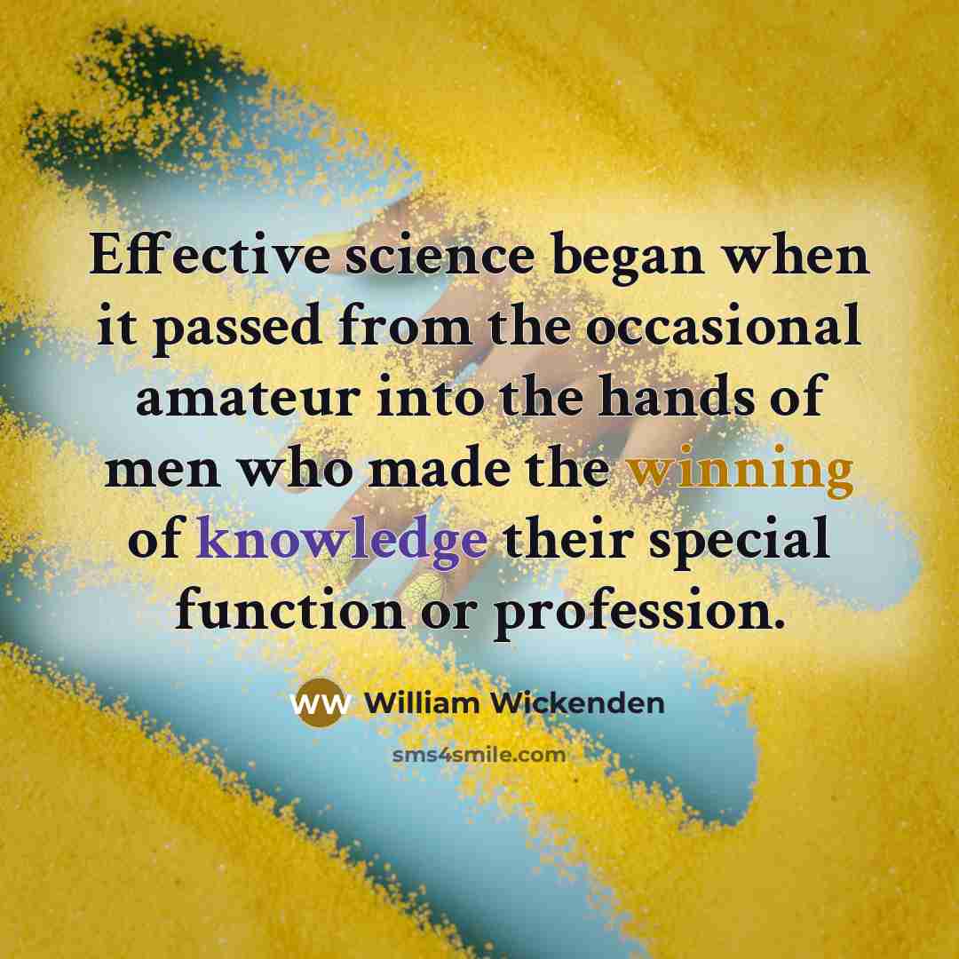 “Effective science began when it passed from the occasional amateur into the hands of men who made the winning of knowledge their special function or profession.” quote by William Wickenden
