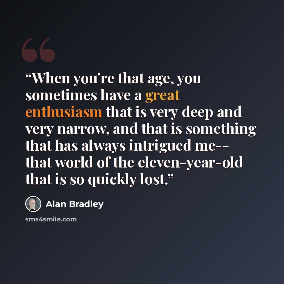 “When you're that age, you sometimes have a great enthusiasm that is very deep and very narrow, and that is something that has always intrigued me-- that world of the eleven-year-old that is so quickly lost.” quote by Alan Bradley