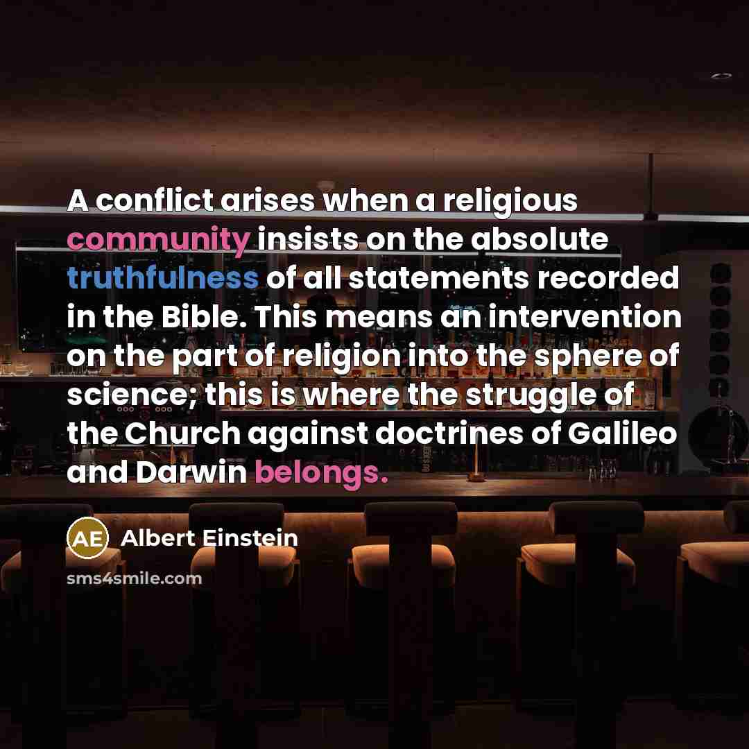 “A conflict arises when a religious community insists on the absolute truthfulness of all statements recorded in the Bible. This means an intervention on the part of religion into the sphere of science; this is where the struggle of the Church against doctrines of Galileo and Darwin belongs.” quote by Albert Einstein