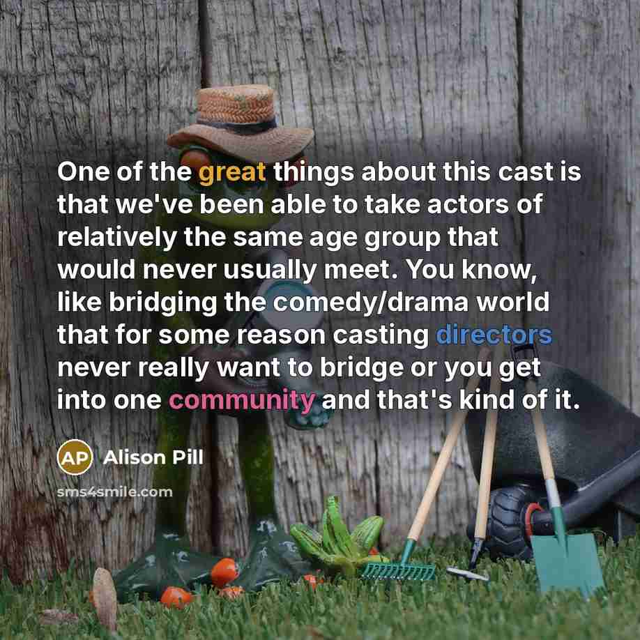 “One of the great things about this cast is that we've been able to take actors of relatively the same age group that would never usually meet. You know, like bridging the comedy/drama world that for some reason casting directors never really want to bridge or you get into one community and that's…” quote by Alison Pill