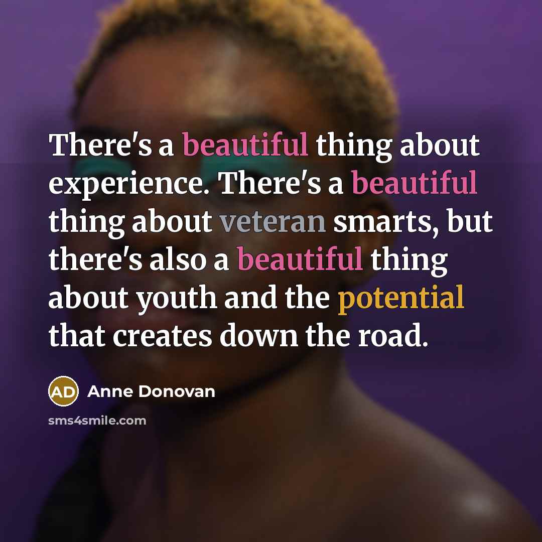 “There's a beautiful thing about experience. There's a beautiful thing about veteran smarts, but there's also a beautiful thing about youth and the potential that creates down the road.” quote by Anne Donovan