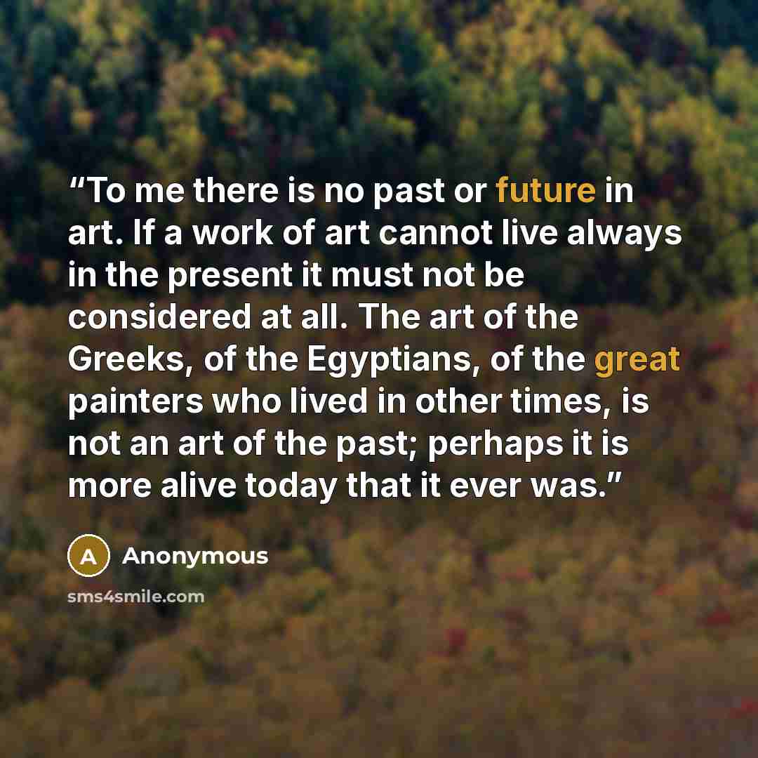 “To me there is no past or future in art. If a work of art cannot live always in the present it must not be considered at all. The art of the Greeks, of the Egyptians, of the great painters who lived in other times, is not an art of the past; perhaps it is more alive today that it ever was.” quote by Anonymous