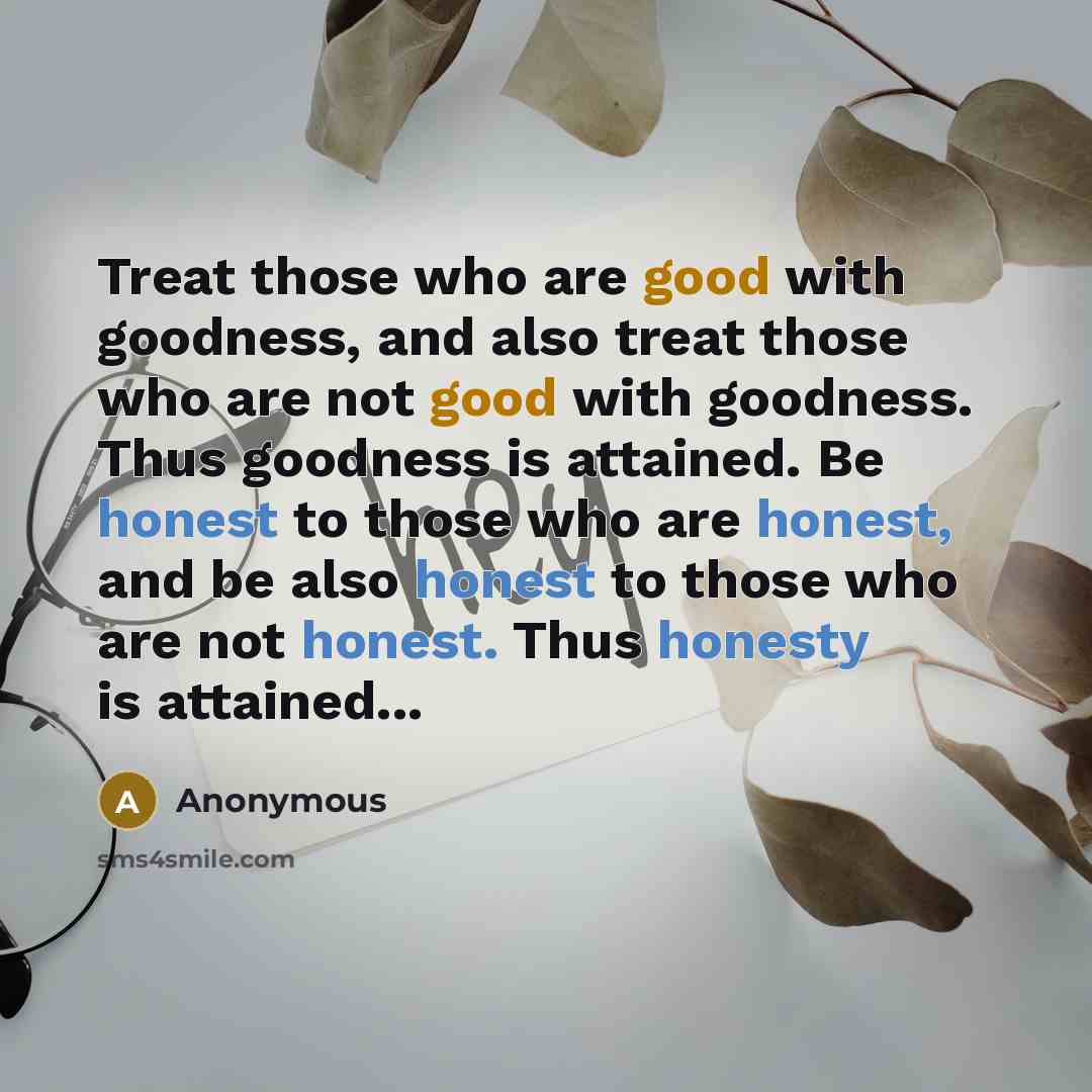 “Treat those who are good with goodness, and also treat those who are not good with goodness. Thus goodness is attained. Be honest to those who are honest, and be also honest to those who are not honest. Thus honesty is attained...” quote by Anonymous
