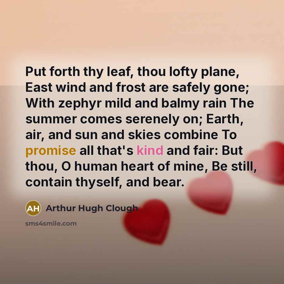 “Put forth thy leaf, thou lofty plane, East wind and frost are safely gone; With zephyr mild and balmy rain The summer comes serenely on; Earth, air, and sun and skies combine To promise all that's kind and fair: But thou, O human heart of mine, Be still, contain thyself, and bear.” quote by Arthur Hugh Clough