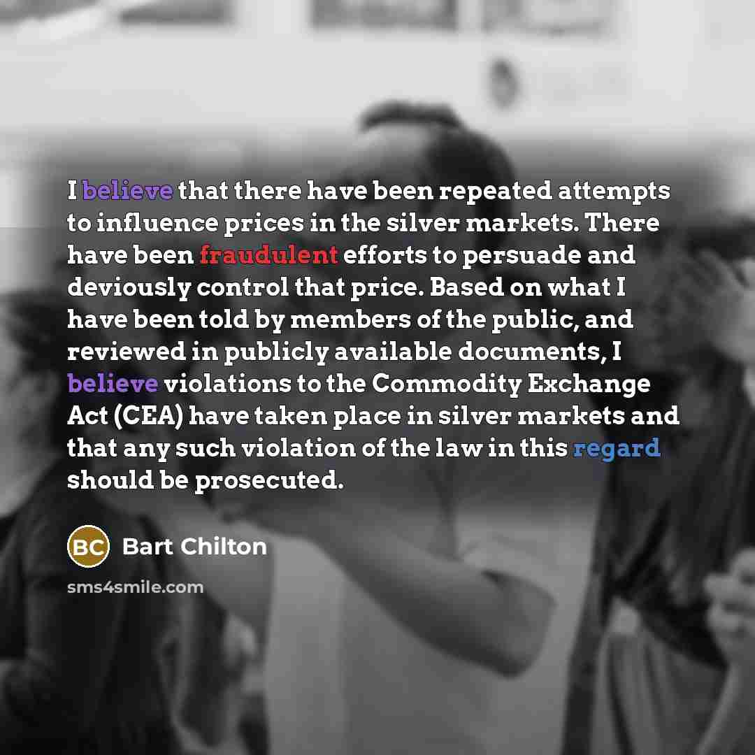“I believe that there have been repeated attempts to influence prices in the silver markets. There have been fraudulent efforts to persuade and deviously control that price. Based on what I have been told by members of the public, and reviewed in publicly available documents, I believe violations…” quote by Bart Chilton
