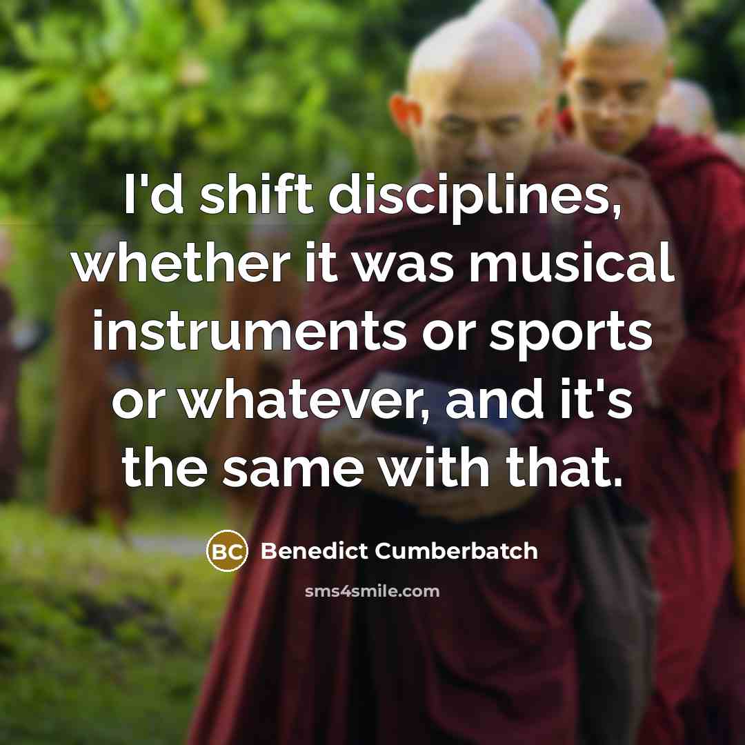 “I'd shift disciplines, whether it was musical instruments or sports or whatever, and it's the same with that.” quote by Benedict Cumberbatch