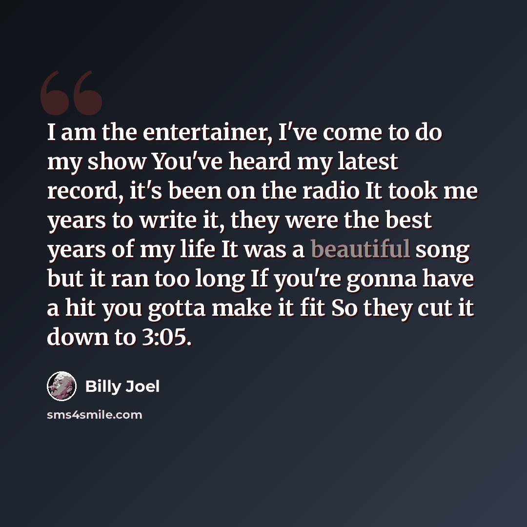 “I am the entertainer, I've come to do my show You've heard my latest record, it's been on the radio It took me years to write it, they were the best years of my life It was a beautiful song but it ran too long If you're gonna have a hit you gotta make it fit So they cut it down to 3:05.” quote by Billy Joel